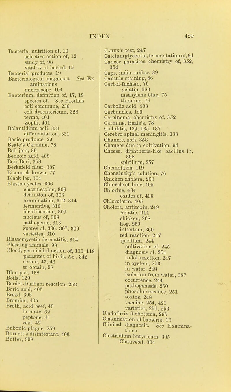 Bacteria, nutrition of, 10 selective action of, 12 study of, 98 vitality of buried, 15 Bacterial products, 19 Bacteriological diagnosis. See Ex- aminations microscope, 104 Bacterium, definition of, 17, 18 species of. See Bacillus coli commune, 236 coli dysentericum, 328 termo, 401 Zopfii, 401 Balantidium coli, 331 differentiation, 331 Basic products, 29 Beale's Carmine, 78 Bell-jars, 36 Benzoic acid, 408 Beri-Beri, 358 Berkefeld filter, 387 Bismarck brown, 77 Black leg, 304 Blastomycetes, 306 classification, 306 definition of, 306 examination, 312, 314 fermentive, 310 identification, 309 nucleus of, 308 pathogenic, 313 spores of, 306, 307, 309 varieties, 310 Blastomycetic dermatitis, 314 Bleeding animals, 98 Blood, germicidal action of, 116-118 parasites of birds, &c, 342 serum, 45, 46 to obtain, 98 Blue pus, 138 Boils, 129 Bordet-Durham reaction, 252 Boric acid, 406 Bread, 398 Bromine, 405 Broth, acid beef, 40 formate, 62 peptone, 41 veal, 42 Bubonic plague, 259 Burnett's disinfectant, 406 Butter, 398 Cahen's test, 247 Calcium glycerate, fermentation of, 94 Cancer parasites, chemistry of, 352, 354 Caps, india-rubber, 39 Capsule staining, 86 Carbol-fuchsin, 76 gelatin, 383 methylene blue, 75 thionine, 76 Carbolic acid, 408 Carbuncles, 129 Carcinoma, chemistry of, 352 Carmine, Beale's, 78 Cellulitis, 129, 135, 137 Cerebro-spinal meningitis, 138 Chancre, soft, 358 Changes due to cultivation, 94 Cheese, diphtheria-like bacillus in, 398 spirillum, 257 Chemotaxis, 119 Chenzinsky's solution, 76 Chicken cholera, 268 Chloride of lime, 405 Chlorine, 404 oxides of, 405 Chloroform, 405 Cholera, antitoxin, 249 Asiatic, 244 chicken, 268 hog, 269 infantum, 360 red reaction, 247 spirillum, 244 cultivation of, 245 diagnosis of, 254 indol reaction, 247 in oysters, 253 in water, 248 isolation from water, 387 occurrence, 244 pathogenesis, 250 phosphorescence, 251 toxins, 248 vaccine, 254, 421 varieties, 251, 253 Cladothrix dichotoma, 295 Classification of bacteria, 16 Clinical diagnosis. See Examina- tions Clostridium butyricum, 305 Chauveoei, 304