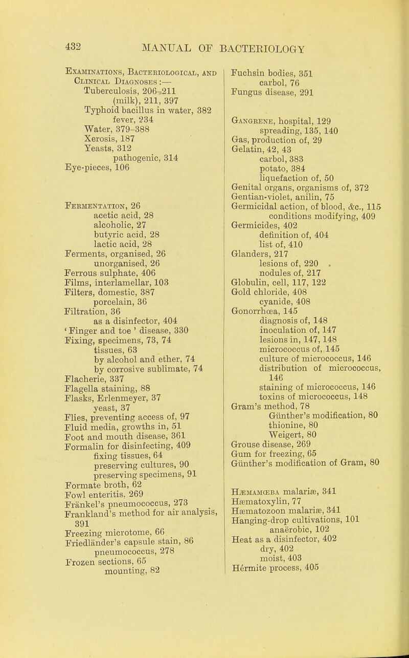 Examinations, Bacteriological,, and Clinical Diagnoses :— Tuberculosis, 206^211 (milk), 211, 397 Typhoid bacillus in water, 382 fever, 234 Water, 379-388 Xerosis, 187 Yeasts, 312 pathogenic, 314 Eye-pieces, 106 Fermentation, 26 acetic acid, 28 alcoholic, 27 butyric acid, 28 lactic acid, 28 Ferments, organised, 26 unorganised, 26 Ferrous sulphate, 406 Films, interlamellar, 103 Filters, domestic, 387 porcelain, 36 Filtration, 36 as a disinfector, 404 ' Finger and toe ' disease, 330 Fixing, specimens, 73, 74 tissues, 63 by alcohol and ether, 74 by corrosive sublimate, 74 Flacherie, 337 Flagella staining, 88 Flasks, Erlenmeyer, 37 yeast, 37 Flies, preventing access of, 97 Fluid media, growths in, 51 Foot and mouth disease, 361 Formalin for disinfecting, 409 fixing tissues, 64 preserving cultures, 90 preserving specimens, 91 Formate broth, 62 Fowl enteritis. 269 Frankel's pneumococcus, 273 Frankland's method for air analysis, 391 Freezing microtome, 66 Friedlander's capsule stain, 86 pneumococcus, 278 Frozen sections, 65 mounting, 82 Fuchsin bodies, 351 carbol, 76 Fungus disease, 291 Gangrene, hospital, 129 spreading, 135, 140 Gas, production of, 29 Gelatin, 42, 43 carbol, 383 potato, 384 liquefaction of, 50 Genital organs, organisms of, 372 Gentian-violet, anilin, 75 Germicidal action, of blood, &c, 115 conditions modifying, 409 Germicides, 402 definition of, 404 list of, 410 Glanders, 217 lesions of, 220 . nodules of, 217 Globulin, cell, 117, 122 Gold chloride, 408 cyanide, 408 Gonorrhoea, 145 diagnosis of, 148 inoculation of, 147 lesions in, 147,148 micrococcus of, 145 culture of micrococcus, 146 distribution of micrococcus, 146 staining of micrococcus, 146 toxins of micrococcus, 148 Gram's method, 78 Gimther's modification, 80 thionine, 80 Weigert, 80 Grouse disease, 269 Gum for freezing, 65 Gimther's modification of Gram, 80 H2emamc3ba malarire, 341 Hematoxylin, 77 Hffimatozoon malaria, 341 Hanging-drop cultivations, 101 anaerobic, 102 Heat as a disinfector, 402 dry, 402 moist, 403 Hermite process, 405