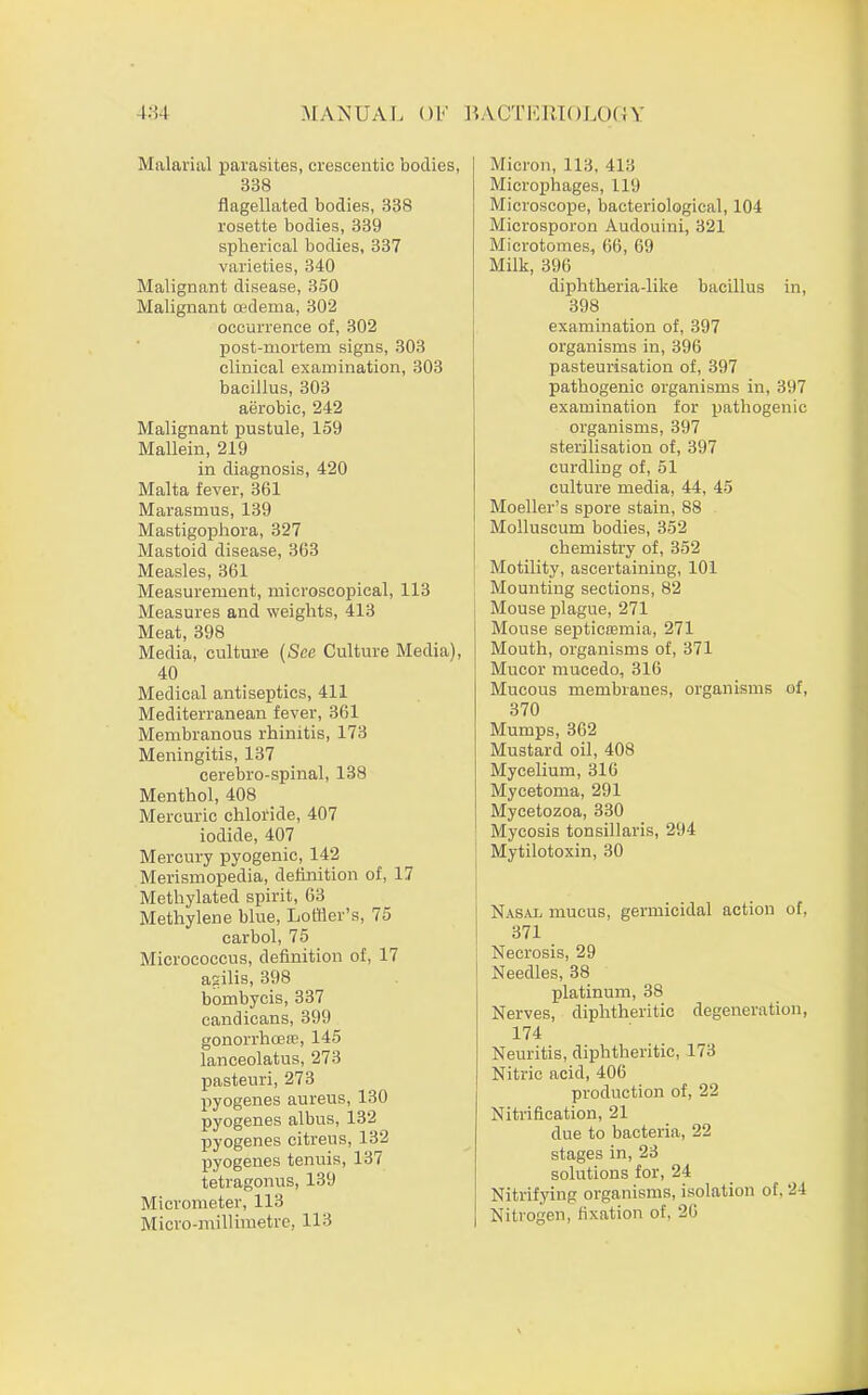 Malarial parasites, crescentic bodies, 338 flagellated bodies, 338 rosette bodies, 339 spherical bodies, 337 varieties, 340 Malignant disease, 350 Malignant oedema, 302 occurrence of, 302 post-mortem signs, 303 clinical examination, 303 bacillus, 303 aerobic, 242 Malignant pustule, 159 Mallein, 219 in diagnosis, 420 Malta fever, 361 Marasmus, 139 Mastigophora, 327 Mastoid disease, 363 Measles, 361 Measurement, microscopical, 113 Measures and weights, 413 Meat, 398 Media, culture (See Culture Media), 40 Medical antiseptics, 411 Mediterranean fever, 361 Membranous rhinitis, 173 Meningitis, 137 cerebro-spinal, 138 Menthol, 408 Mercuric chloride, 407 iodide, 407 Mercury pyogenic, 142 Merismopedia, definition of, 17 Methylated spirit, 63 Methylene blue, Lorfler's, 75 carbol, 75 Micrococcus, definition of, 17 agilis, 398 bombycis, 337 candicans, 399 gonorrhoeas, 145 lanceolatus, 273 pastenri, 273 pyogenes aureus, 130 pyogenes albus, 132 pyogenes citreus, 132 pyogenes tenuis, 137 tetragonus, 139 Micrometer, 113 Micro-millimetre, 113 Micron, 113, 413 Microphages, 119 Microscope, bacteriological, 104 Microsporon Audouini, 321 Microtomes, 66, 69 Milk, 396 diphtheria-like bacillus in, 398 examination of, 397 organisms in, 396 pasteurisation of, 397 pathogenic organisms in, 397 examination for pathogenic organisms, 397 sterilisation of, 397 curdling of, 51 culture media, 44, 45 Moeller's spore stain, 88 Molluscum bodies, 352 chemistry of, 352 Motility, ascertaining, 101 Mounting sections, 82 Mouse plague, 271 Mouse septicaemia, 271 Mouth, organisms of, 371 Mucor mucedo, 316 Mucous membranes, organisms of, 370 Mumps, 362 Mustard oil, 408 Mycelium, 316 Mycetoma, 291 Mycetozoa, 330 Mycosis tonsillaris, 294 Mytilotoxin, 30 Nasal mucus, germicidal action of, 371 Necrosis, 29 Needles, 38 platinum, 38 Nerves, diphtheritic degeneration, 174 Neuritis, diphtheritic, 173 Nitric acid, 406 production of, 22 Nitrification, 21 due to bacteria, 22 stages in, 23 solutions for, 24 Nitrifying organisms, isolation of, 24 Nitrogen, fixation of. 2G