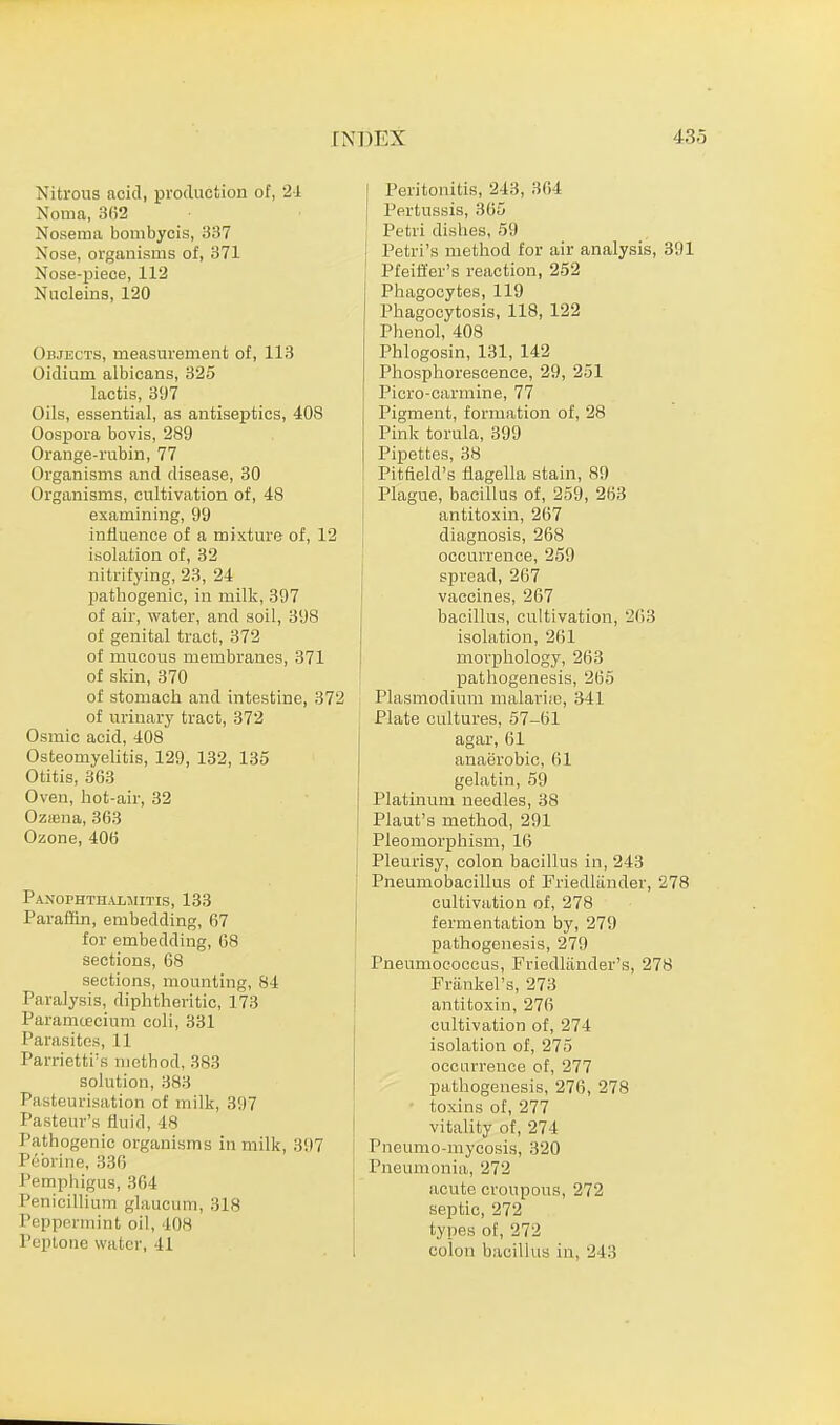 Nitrous acid, production of, 24 Noma, 362 Nosema bombycis, 337 Nose, organisms of, 371 Nose-piece, 112 Nucleins, 120 Objects, measurement of, 113 Oidium albicans, 325 lactis, 397 Oils, essential, as antiseptics, 408 Oospora bovis, 289 Orange-rubin, 77 Organisms and disease, 30 Organisms, cultivation of, 48 examining, 99 influence of a mixture of, 12 isolation of, 32 nitrifying, 23, 24 pathogenic, in milk, 397 of air, water, and soil, 398 of genital tract, 372 of mucous membranes, 371 of skin, 370 of stomach and intestine, 372 of urinary tract, 372 Osmic acid, 408 Osteomyelitis, 129, 132, 135 Otitis, 363 Oven, hot-air, 32 Oztena, 363 Ozone, 406 Panophthalmitis, 133 Paraffin, embedding, 67 for embedding, 68 sections, 68 sections, mounting, 84 Paralysis, diphtheritic, 173 Paramtecium coli, 331 Parasites, 11 Parrietti's method, 383 solution, 383 Pasteurisation of milk, 397 Pasteur's fluid, *8 Pathogenic organisms in milk, 397 Pebrine, 336 Pemphigus, 364 Penicillium glaucum, 318 Peppermint oil, 408 Peptone water, 41 Peritonitis, 243, 36 I Pertussis, 365 Petri dishes, 59 j Petri's method for air analysis, 391 ! Pfeiffer's reaction, 252 Phagocytes, 119 Phagocytosis, 118, 122 Phenol, 408 Phlogosin, 131, 142 Phosphorescence, 29, 251 Picro-carmine, 77 Pigment, formation of, 28 Pink torula, 399 Pipettes, 38 Pitfield's flagella stain, 89 Plague, bacillus of, 259, 263 antitoxin, 267 diagnosis, 268 occurrence, 259 spread, 267 vaccines, 267 bacillus, cultivation, 263 isolation, 261 morphology, 263 pathogenesis, 265 Plasmodium malaria;, 341 Plate cultures, 57-61 agar, 61 anaerobic, 61 gelatin, 59 Platinum needles, 38 Plaut's method, 291 Pieomorphism, 16 Pleurisy, colon bacillus in, 243 Pneumobacillus of Friedlander, 278 cultivation of, 278 fermentation by, 279 pathogenesis, 279 Pneumococcus, Friedlander's, 278 Frankel's, 273 antitoxin, 276 cultivation of, 274 isolation of, 275 occurrence of, 277 pathogenesis, 276, 278 toxins of, 277 vitality of, 274 Pneumo-mycosis, 320 Pneumonia, 272 acute croupous, 272 septic, 272 types of, 272 colon bacillus in, 2 l:>