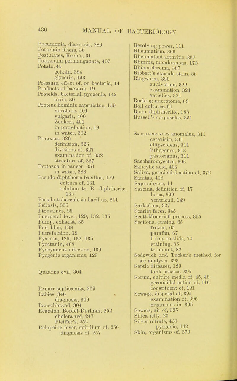 Pneumonia, diagnosis, 280 Porcelain filters, 36 Postulates, Koch's, 31 Potassium permanganate, 407 Potato, 45 gelatin, 384 glycerin, 193 Pressure, effect of, on bacteria, 14 Products of bacteria, 19 Proteids, bacterial, pyogenic, 142 toxic, 30 Proteus hominis capsulatus, 159 mirabilis, 401 vulgaris, 400 Zenkeri, 401 in putrefaction, 19 in water, 382 Protozoa, 326 definition, 326 divisions of, 327 examination of, 332 structure of, 327 Protozoa in cancer, 351 in water, 388 Pseudo-diphtheria bacillus, 179 culture of, 181 relation to B. diphtheria;, 183 Pseudo-tuberculosis bacillus, 211 Psilosis, 366 Ptomaines, 29 Puerperal fever, 129, 132, 135 Pump, exhaust, 35 Pus, blue, 138 Putrefaction, 19 Pyemia, 129, 132, 135 Pyoctanin, 408 Pyocyaneus infection, 139 Pyogenic organisms, 129 Quarter evil, 304 Rabbit septicemia, 269 Eabies, 346 * diagnosis, 349 Rauschbrand, 304 Eeaction, Bordet-Durham, 252 cholera-red, 247 Pfeiffer's, 252 Relapsing fever, spirillum of, 256 diagnosis of. 257 Eesolving power, 111 Rheumatism, 366 Eheumatoid arthritis,-367 Rhinitis, membranous, 173 Ehinoscleroma, 367 Eibbert's capsule stain, 86 Ringworm, 320 cultivation, 322 examination, 324 varieties, 321 Rocking microtome, 09 Roll cultures, 61 Roup, diphtheritic, 188 Russell's corpuscles, 351 Saccharomyces anomalus, 311 cerevisioB, 311 ellipsoideus, 311 lithogenes, 313 pastorianus, 311 Saccharomycetes, 306 Salicylic acid, 408 Saliva, germicidal action of, 372 Sanitas, 408 Saprophytes, 11 Sarcina, definition of, 17 lutea, 399 ventriculi, 149 Sarkodina, 327 Scarlet fever, 345 Scott-Moncriefi process, 395 Sections, cutting, 65 frozen, 65 paraffin, 67 fixing to slide, 70 staining, 85 to mount, 82 Sedgwick and Tucker's method air analysis, 393 Septic diseases, 129 tank process, 395 Serum, culture media of, 45, 46 germicidal action of, 116 constituent of, 121 Sewage, disposal of, 395 examination of, 396 organisms in, 395 Sewers, air of, 395 Silica jelly, 25 Silver nitrate, 408 pyogenic, 142 Skin, organisms of, 370