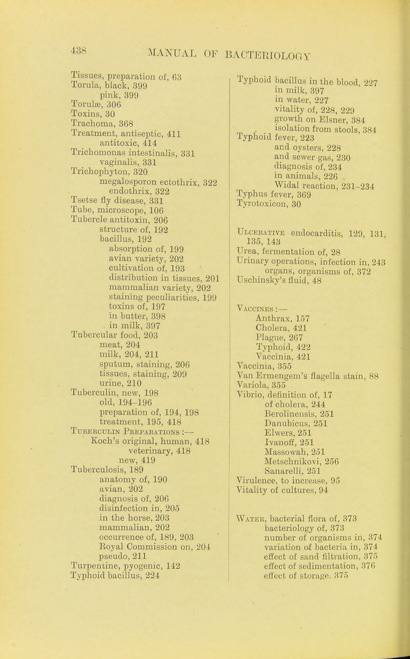 138 Tissues, preparation of, 63 Torula, black, 399 pink, 399 Torulffl, 306 Toxins, 30 Trachoma, 368 Treatment, antiseptic, 411 antitoxic, 414 Trichomonas intestinalis, 331 vaginalis, 331 Trichophyton, 320 megalosporon ectothrix, 322 endothrix, 322 Tsetse fly disease, 331 Tube, microscope, 106 Tubercle antitoxin, 206 structure of, 192 bacillus, 192 absorption of, 199 avian variety, 202 cultivation of, 193 distribution in tissues, 201 mammalian variety, 202 staining peculiarities, 199 toxins of, 197 in butter, 398 in milk, 397 Tubercular food, 203 meat, 204 milk, 204, 211 sputum, staining, 206 tissues, staining, 209 urine, 210 Tuberculin, new, 198 old, 194-196 preparation of, 194, 198 treatment, 195, 418 Tuberculin Phei>ahations :—■ Koch's original, human, 418 veterinary, 418 new, 419 Tuberculosis, 189 anatomy of, 190 avian, 202 diagnosis of, 206 disinfection in, 205 in the horse, 203 mammalian, 202 occurrence of, 189, 203 Boyal Commission on, 204 pseudo, 211 Turpentine, pyogenic, 142 Typhoid bacillus, 224 lyphoid bacillus in the blood. 227 in milk, 397 in water, 227 vitality of, 228, 229 growth on Eisner, 384 isolation from stools, 384 Typhoid fever, 223 and oysters, 228 and sewer gas, 230 diagnosis of, 234 in animals, 226 Widal reaction, 231-234 Typhus fever, 369 Tyrotoxicon, 30 Ulcerative endocarditis, 129, 131, 135, 143 Urea, fermentation of, 28 Urinary operations, infection in, 243 organs, organisms of, 372 Uschinsky's fluid, 48 Vaccines :— Anthrax, 157 Cholera, 421 Plague, 267 Typhoid, 422 Vaccinia, 421 Vaccinia, 355 Van Ermengem's flagella stain, us Variola, 355 Vibrio, definition of, 17 of cholera, 244 Berolinensis, 251 Danubicus, 251 Elwers, 251 Ivanoff, 251 Massowah, 251 Metschnikovi, 256 Sanarelli, 251 Virulence, to increase, 95 Vitality of cultures, 94 Wateb, bacterial flora of, 373 bacteriology of, 373 number of organisms in, 374 variation of bacteria in, 374 effect of sand filtration. 375 effect of sedimentation, 376 effect of storage. 375