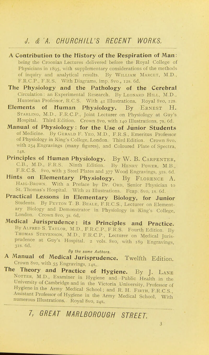 A Contribution to the History of the Respiration of Man: being the Croonian Lectures delivered before the Royal College of Physicians in 1895, with supplementary considerations of the methods of inquiry and analytical results. By William Marcet, M.D., F.R.C.P., F.R.S. With Diagrams, imp. 8vo., 12s. 6d. The Physiology and the Pathology of the Cerebral Circulation: an Experimental Research. By Leonard Hill, M.D., Hunterian Professor, R.C.S. With 41 Illustrations. Royal 8vo, 12s. Elements of Human Physiology. By Ernest H. Starling, M.D., F.R.C.P., Joint Lecturer on Physiology at Guy's Hospital. Third Edition. Crown 8vo, with 140 Illustrations, 7s, 6d. Manual of Physiology: for the Use of Junior Students of Medicine. By Gerald F. Yeo, M.D., F.R.S., Emeritus Professor of Physiology in King's College, London. Third Edition. Crown 8vo, with 254 Engravings (many figures), and Coloured Plate of Spectra, 14s. Principles of Human Physiology. By W. B. Carpenter, C.B., M.D., F.R.S. Ninth Edition. By Henry Power, M.B., F.R.C.S. Svo, with 3 Steel Plates and 377 Wood Engravings, 31s. 6d. Hints on Elementary Physiology. By Florence A. Haig-Brown. With a Preface by Dr. Ord, Senior Physician to St. Thomas's Hospital. With 21 Illustrations. Fcap. 8vo, is. 6d. Practical Lessons in Elementary Biology, for Junior Students. By Peyton T. B. Beale, F.R.C.S., Lecturer on Element- ary Biology and Demonstrator in Physiology in King's College, London. Crown 8vo, 3s. 6d. Medical Jurisprudence: its Principles and Practice. By Alfred S. Taylor, M.D., F.R.C.P., F.R.S. Fourth Edition. By Thomas Stevenson, M.D., F.R.C.P., Lecturer on Medical Juris- prudence at Guy's Hospital. 2 vols. Svo, with 1S9 Engravings 31s. 6d. By the same Authors. A Manual of Medical Jurisprudence. Twelfth Edition. Crown 8vo, with 55 Engravings, 14s. The Theory and Practice of Hygiene. By J. Lane Xotter, M.D., Examiner in Hygiene and Public Health in the University of Cambridge and in the Victoria University, Professor of Hygiene m the Army Medical School; and R. H. Firth F R C S Assistant Professor of Hygiene in the Army Medical School With numerous Illustrations. Royal 8vo, 24s.