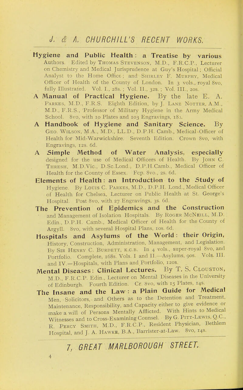 Hygiene and Public Health: a Treatise by various Authors. Edited by Thomas Stevenson, M.D., F.R.C.P., Lecturer on Chemistry and Medical Jurisprudence at Guy's Hospital; Official Analyst to the Home Office; and Shirley F. Murphy, Medical Officer of Health of the County of London. In 3 vols., royal 8vo, fully Illustrated. Vol. I., 28s. ; Vol. II., 32s. ; Vol. III., 20s. A Manual of Practical Hygiene. By the late E. A. Parkes, M.D., F.R.S. Eighth Edition, by J. Lane Notter, A.M., M.D., F.R.S., Professor of Military Hygiene in the Army Medical School. 8vo, with 10 Plates and 103 Engravings, i8j. A Handbook of Hygiene and Sanitary Science. By Geo. Wilson, M.A., M.D., LL.D., D.P.H. Camb., Medical-Officer of Health for Mid-Warwickshire. Seventh Edition. Crown 8vo, with Engravings, 12s. 6d. A Simple Method of Water Analysis, especially designed for the use of Medical Officers of Health. By John C. Thresh, M.D.Vic., D.Sc.Lond., D.P.H.Camb., Medical Officer of Health for the County of Essex. Fcp. Svo., 2s. 6d. Elements of Health: an Introduction to the Study of Hygiene. By Louis C. Parkes, M.D., D.P.H. Lond., Medical Officer of Health for Chelsea, Lecturer on Public Health at St. George's Hospital. Post Svo, with 27 Engravings, 3s. Cd. The Prevention of Epidemics and the Construction and Management of Isolation Hospitals. By Roger McNeill, M.D. Edin., D.P.H. Camb., Medical Officer of Health for the County of Argyll. Svo, with several Hospital Plans, 10s. 6d. Hospitals and Asylums of the World: their Origin, History, Construction, Administration, Management, and Legislation. By Sir Henry C. Burdett, k.c.b. In 4 vols., super-royal 8vo, and Portfolio. Complete, 168s. Vols. I and II.—Asylums, 90s. Vols. III. and IV —Hospitals, with Plans and Portfolio, 120s. Mental Diseases: Clinical Lectures. By T. S. (Houston, M.D., F.R.C.P. Edin., Lecturer on Mental Diseases in the University of Edinburgh. Fourth Edition. Cr. Svo, with 15 Plates, 14s. The Insane and the Law : a Plain Guide for Medical Men, Solicitors, and Others as to the Detention and Treatment, Maintenance, Responsibility, and Capacity either to give evidence or make a will of Persons Mentally Afflicted. With Hints to Medical Witnesses and to Cross-Examining Counsel. By G. Pitt-Lewis, Q.C., R. Percy Smith, M.D., F.R.C.P., Resident Physician, Bethlem Hospital, and J. A. Hawke, B.A., Barrister-at-Law. 8vo, 14s. 7, GREAT MARLBOROUGH STREET.
