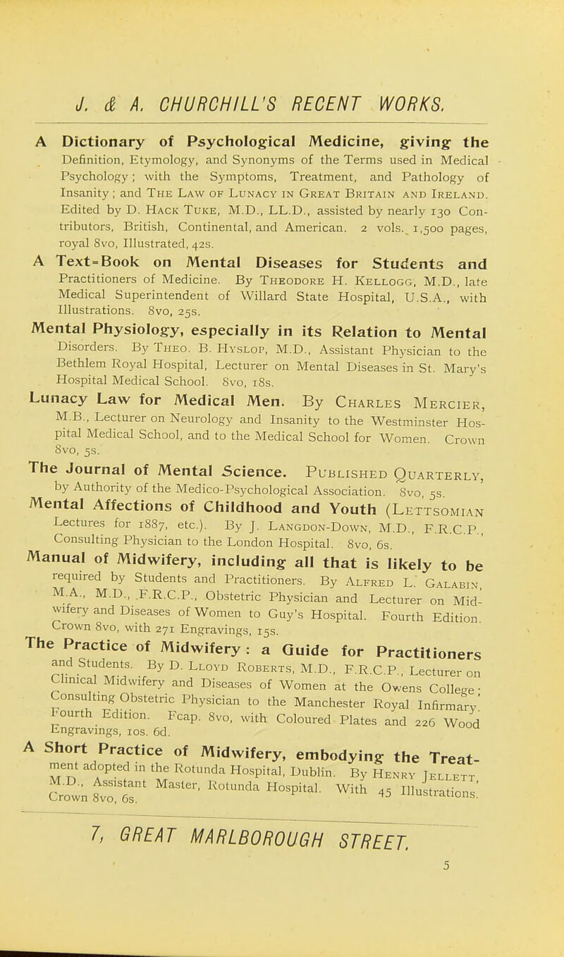 A Dictionary of Psychological Medicine, giving the Definition, Etymology, and Synonyms of the Terms used in Medical Psychology; with the Symptoms, Treatment, and Pathology of Insanity ; and The Law of Lunacy in Great Britain and Ireland. Edited by D. Hack Tuke, M.D., LL.D., assisted by nearly 130 Con- tributors, British, Continental, and American. 2 vols..1,500 pages, royal 8vo, Illustrated, 42s. A Text=Book on Mental Diseases for Students and Practitioners of Medicine. By Theodore H. Kellogg, M.D., late Medical Superintendent of Willard State Hospital, U.S.A., with Illustrations. 8vo, 25s. Mental Physiology, especially in its Relation to Mental Disorders. By Theo. B. Hyslop, M.D., Assistant Physician to the Bethlem Royal Hospital, Lecturer on Mental Diseases in St. Mary's Hospital Medical School. Svo, 18s. Lunacy Law for Medical Men. By Charles Mercier, M.B., Lecturer on Neurology and Insanity to the Westminster Hos- pital Medical School, and to the Medical School for Women. Crown 8vo, 5s. The Journal of Mental Science. Published Quarterly, by Authority of the Medico-Psychological Association. Svo, 5s. Mental Affections of Childhood and Youth (Lettsomian Lectures for 1887, etc.). By J. Langdon-Down, M.D., F.R.C.P., Consulting Physician to the London Hospital. Svo, 6s. Manual of Midwifery, including all that is likely to be required by Students and Practitioners. By Alfred L Galabin M.A., M.D., .F.R.C.P., Obstetric Physician and Lecturer on Mid- wifery and Diseases of Women to Guy's Hospital. Fourth Edition Crown 8vo, with 271 Engravings, 15s. The Practice of Midwifery: a Guide for Practitioners and Students. By D. Lloyd Roberts, M.D., F.R.C P Lecturer on Clinical Midwifery and Diseases of Women at the Owens College- Consulting Obstetric Physician to the Manchester Royal Infirmary' Fourth Edition. Fcap. Svo, with Coloured Plates and 226 Wood Engravings, 10s. 6d. A Short Practice of Midwifery, embodying the Treat- ment adopted in the Rotunda Hospital, Dublin. By Henry JEr LEXT clown t™T MaSter' R°tUnda H0SPhaL 45 Orations!