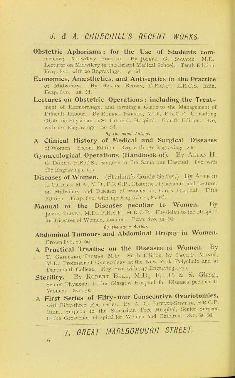Obstetric Aphorisms: for the Use of Students com- mencing Midwifery Practice. By Joseph G. Swayne, M.D., Lecturer on Midwifery in the Bristol Medical School. Tenth Edition. Fcap. 8vo, with 20 Engravings. 3s. 6d. Economics, Anaesthetics, and Antiseptics in the Practice of Midwifery. By Haydn Brown, L.R.C.P., L.R.C.S. Edin. Fcap. Svo. 2s. 6d. Lectures on Obstetric Operations: including the Treat- ment of Haemorrhage, and forming a Guide to the Management of Difficult Labour. By Robert Barnes, M.D., F.R.C.P., Consulting Obstetric Physician to St. George's Hospital. Fourth Edition. Svo, with 121 Engravings, 12s. 6d. By the same Author. A Clinical History of Medical and Surgical Diseases of Women. Second Edition. Svo, with 181 Engravings, 28s. Gynaecological Operations (Handbook of). By Alban H. G. Doran, F.R.C.S., Surgeon to the Samaritan Hospital. Svo, with 167 Engravings, 15s. Diseases of Women. (Student's Guide Series.) By Alfred L. Galabin, M.A., M.D., F.R.C.P., Obstetric Physician to, and Lecturer on Midwifery and Diseases of Women at, Guy's Hospital. Fifth Edition Fcap. Svo, with 142 Engravings, 8s. 6d. Manual of the Diseases peculiar to Women. By James Oliver, M.D., F.R.S.E., M.R.C.P., Physician to the Hospital for Diseases of Women, London. Fcap. Svo, 3s. 6d. By the same Author. Abdominal Tumours and Abdominal Dropsy in Women. Crown Svo, 7s. 6d. A Practical Treatise on the Diseases of Women. By T. Gaillard. Thomas, M.D. Sixth Edition, by Paul F. Munde, M.D., Professor of Gynaecology at the New York Polyclinic and at Dartmouth College. Roy. 8vo, with 347 Engravings, 25s. Sterility. By Robert Bell, M.D., F.F.P. & S. Glasg., Senior Physician to the Glasgow Hospital for Diseases peculiar to Women. Svo, 5s. A First Series of Fifty=f our Consecutive Ovariotomies, with Fifty-three Recoveries. By A. C. Butler-Smytiie. F.R.C.P. Edin Surgeon to the Samaritan Free Hospital, Senior Surgeon to the' Grosvenor Hospital for Women and Children. Svo, 6s. 6d.^