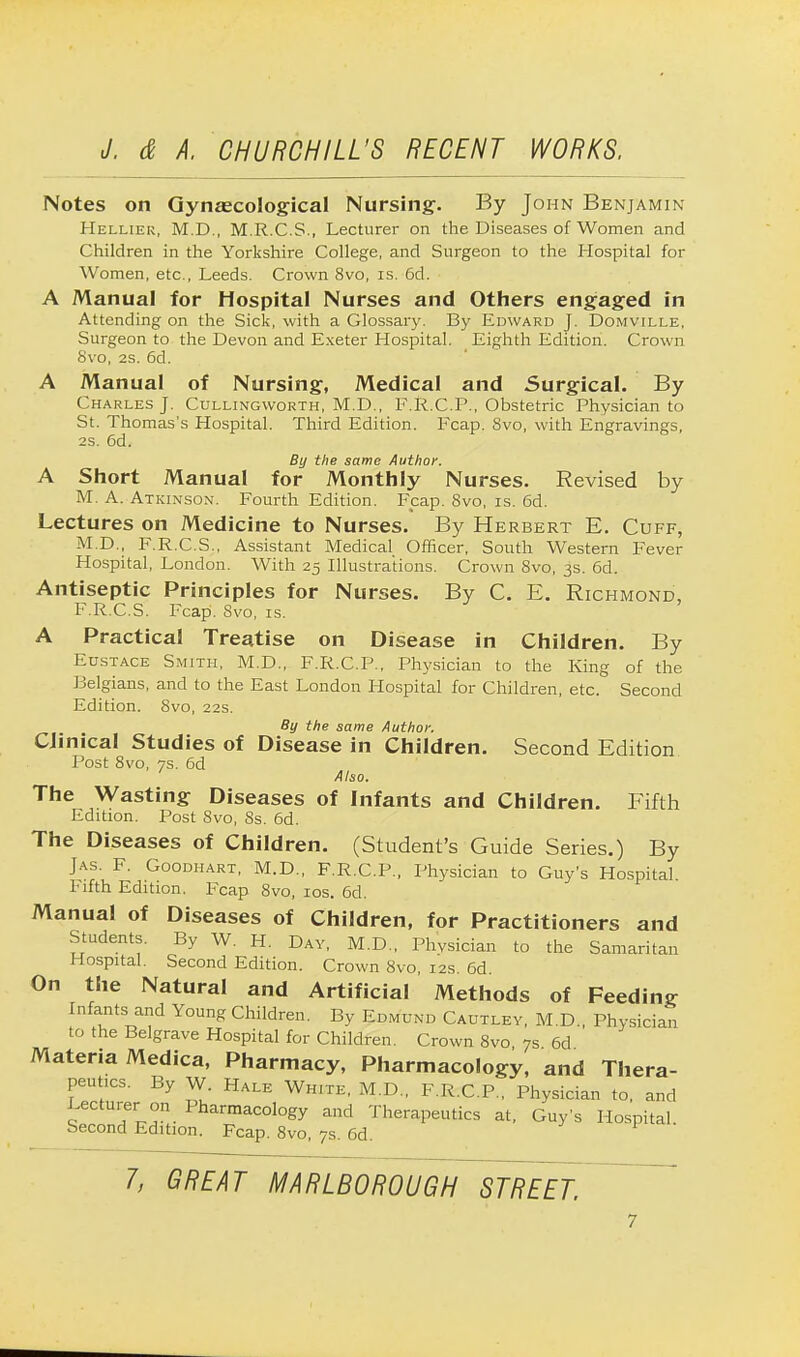 Notes on Gynaecological Nursing. By John Benjamin Helliek, M.D., M.R.C.S., Lecturer on the Diseases of Women and Children in the Yorkshire College, and Surgeon to the Hospital for Women, etc., Leeds. Crown 8vo, is. 6d. A Manual for Hospital Nurses and Others engaged in Attending on the Sick, with a Glossary. By Edward J. Domville, Surgeon to the Devon and Exeter Hospital. Eighth Edition. Crown 8vo, 2S. 6d. A Manual of Nursing, Medical and Surgical. By Charles J. Cullingworth, M.D., F.R.CP., Obstetric Physician to St. Thomas's Hospital. Third Edition. Fcap. 8vo, with Engravings, 2s. 6d. By the same Author. A Short Manual for Monthly Nurses. Revised by M. A. Atkinson. Fourth Edition. Fcap. 8vo, is. 6d. Lectures on Medicine to Nurses. By Herbert E. Cuff, M.D., F.R.C.S., Assistant Medical Officer, South Western Fever Hospital, London. With 25 Illustrations. Crown 8vo, 3s. 6d. Antiseptic Principles for Nurses. By C. E. Richmond, F.R.C.S. Fcap. 8vo, is. A Practical Treatise on Disease in Children. By Eustace Smith, M.D., F.R.C.P., Physician to the King of the Belgians, and to the East London Hospital for Children, etc. Second Edition. 8vo, 22s. By the same Author. Clinical Studies of Disease in Children. Second Edition Post 8vo, 7s. 6d Also. The Wasting Diseases of Infants and Children. Fifth Edition. Post 8vo, 8s. 6d. The Diseases of Children. (Student's Guide Series.) By Jas. F. Goodhart, M.D., F.R.C.P., Physician to Guy's Hospital. Fifth Edition. Fcap 8vo, 10s. 6d. Manual of Diseases of Children, for Practitioners and Students. By W. H. Day, M.D., Physician to the Samaritan Hospital. Second Edition. Crown 8vo, 12s. 6d. On the Natural and Artificial Methods of Feeding Infants and Young Children. By Edmund Cautley, M.D., Physician to the Belgrave Hospital for Children. Crown 8vo, 7s 6d Materia Medica, Pharmacy, Pharmacology, and Thera- peutics. By W. Hale White, M.D., F.R.C.P., Physician to, and Eecturer on Pharmacology and Therapeutics at, Guy's Hospital. Second Edition. Fcap. 8vo, 7s. 6d.