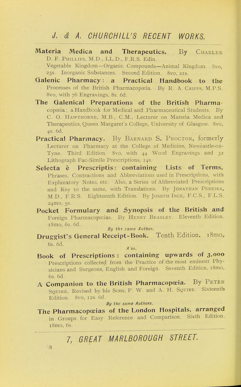 Materia Medica and Therapeutics. By Charles D. F. Phillips, M.D., LL.D., F.R.S. Edin. Vegetable Kingdom—Organic Compounds—Animal Kingdom. Svo, 25s. Inorganic Substances. Second Edition. 8vo, 21s. Galenic Pharmacy: a Practical Handbook to the Processes of the British Pharmacopoeia. By R. A. Cripps, M.P.S. 8vo, with 76 Engravings, 8s. 6d. The Galenical Preparations of the British Pharma- copoeia; a Handbook for Medical and Pharmaceutical Students. By C. O. Hawthorne, M.B., CM., Lecturer on Materia Medica and Therapeutics, Queen Margaret's College, University of Glasgow. Svo,. 4s. 6d. Practical Pharmacy. By Barnard S. Proctor, formerly Lecturer on Pharmacy at the College of Medicine, Newcastle-on- Tyne. Third Edition. Svo, with 44 Wood Engravings and 32 Lithograph Fac-Simile Prescriptions, 14s. Selecta e Prescriptis: containing- Lists of Terms, Phrases, Contractions and Abbreviations used in Prescriptions, with Explanatory Notes, etc. Also, a Series of Abbreviated Prescriptions and Key to the same, with Translations. By Jonathan Pereira, M.D., F.R.S. Eighteenth Edition. By Joseph Ince, F.C.S., F.L.S. 241T10, 5s. Pocket Formulary and Synopsis of the British and1 Foreign Pharmacopoeias. By Henry Beasley. Eleventh Edition. iSmo, 6s. 6d. By th°. tame Author. Druggist's General Receipt=Book. Tenth Edition. i8moy 6s. 6d. A 'so. Book of Prescriptions : containing upwards of 3,000 Prescriptions collected from the Practice of the most eminent Phy- sicians and Surgeons, English and Foreign. Seventh Edition, iSmo, 6s. 6d. A Companion to the British Pharmacopoeia. By Peter Squire, Revised by his Sons, P. W. and A. H. Squire. Sixteenth Edition. Svo, 12s. 6d. By the same Authors. The Pharmacopoeias of the London Hospitals, arranged in Groups for Easy Reference and Comparison. Sixth Edition. i8mo, 6s. 7, GREAT MARLBOROUGH STREET.