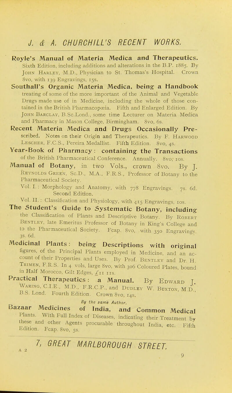 Royle's Manual of Materia Medica and Therapeutics. Sixth Edition, including additions and alterations in the B.P. 1885. By John Harley, M.D., Physician to St. Thomas's Hospital. Crown Svo, with 139 Engravings, 15s. SouthalPs Organic Materia Medica, being a Handbook treating of some of the more important of the Animal and Vegetable Drugs made use of in Medicine, including the whole of those con- tained in the British Pharmacopoeia. Fifth and Enlarged Edition. By John Barclay, B.Sc.Lond., some time Lecturer on Materia Medica and Pharmacy in Mason College, Birmingham. Svo, 6s. Recent Materia Medica and Drugs Occasionally Pre- scribed. Notes on their Origin and Therapeutics. By F. Harwood Lescher, F.C.S., Pereira Medallist. Fifth Edition. 8vo, 4s. Year=Book of Pharmacy : containing the Transactions of the British Pharmaceutical Conference. Annually. 8vo, 10s. Manual of Botany, in two Vols., crown 8vo. By J. Reynolds Green, Sc.D., M.A., F.R.S., Professor of Botany to the Pharmaceutical Society. Vol. I.: Morphology and Anatomy, with 778 Engravings. 7s. 6d. Second Edition. Vol. II. : Classification and Physiology, with 415 Engravings, 10s. The Student's Guide to Systematic Botany, including the Classification of Plants and Descriptive Botany. By Robert Bentley, late Emeritus Professor of Botany in King's College and to the Pharmaceutical Society. Fcap. Svo, with 350 Engravings. 3s. 6d. Medicinal Plants: being Descriptions with original figures, of the Principal Plants employed in Medicine, and an ac- count of their Properties and Uses. By Prof. Bentley and Dr. H. Trimen, F.R.S. In 4 vols, large Svo, with 306 Coloured Plates, bound m Half Morocco, Gilt Edges, £11 ns. Practical Therapeutics: a Manual. By Edward T Waring, CLE., M.D., F.R.C.P., and Dudley W. Bdxton, M.D B.S. Lond. Fourth Edition. Crown 8vo, 14s. By the same Author. Bazaar Medicines of India, and Common Medical Plants. With Full Index of Diseases, indicating their Treatment by these and other Agents procurable throughout India, etc Fifth Edition. Fcap. 8vo, 5s. a 2