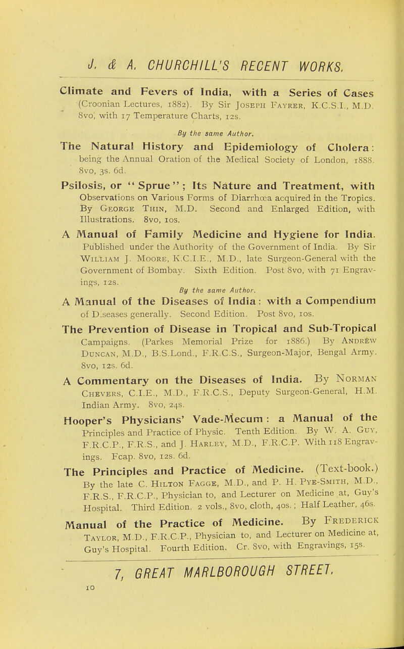 Climate and Fevers of India, with a Series of Cases (Croonian Lectures, 1882). By Sir Joseph Fayrer, K.C.S.I., M.D. 8vo; with 17 Temperature Charts, 12s. By the same Author. The Natural History and Epidemiology of Cholera: being the Annual Oration of the Medical Society of London, 1888. 8vo, 3s. 6d. Psilosis, or Sprue; Its Nature and Treatment, with Observations on Various Forms of Diarrhoea acquired in the Tropics. By George Thin, M.D. Second and Enlarged Edition, with Illustrations. 8vo, 10s. A Manual of Family Medicine and Hygiene for India. Published under the Authority of the Government of India. By Sir William J. Moore, K.C.I.E., M.D., late Surgeon-General with the Government of Bombay. Sixth Edition. Post 8vo, with 71 Engrav- ings, 12s. By the same Author. A Manual of the Diseases of India: with a Compendium of D.seases generally. Second Edition. Post 8vo, 10s. The Prevention of Disease in Tropical and Sub-Tropical Campaigns. (Parkes Memorial Prize for 1886.) By Andrew Duncan, M.D., B.S.Lond., F.R.C.S., Surgeon-Major, Bengal Army. 8vo, 12s. 6d. A Commentary on the Diseases of India. By Norman Chevers, CLE., M.D., F.R.C.S., Deputy Surgeon-General, H.M. Indian Army. 8vo, 24s. Hooper's Physicians' Vade-Mecum : a Manual of the Principles and Practice of Physic. Tenth Edition. By W. A. Guv, F.R.C.P., F.R.S., and J. Harley, M.D., F.R.C.P. With 118 Engrav- ings. Fcap. 8vo, 12s. 6d. The Principles and Practice of Medicine. (Text-book.) By the late C. Hilton Fagge, M.D., and P. H. Pye-Smith, M.D., F.R.S., F.R.C.P., Physician to, and Lecturer on Medicine at, Guy's Hospital. Third Edition. 2 vols., Svo, cloth, 40s.; Half Leather, 46s. Manual of the Practice of Medicine. By Frederick Taylor, M.D., F.R.C.P., Physician to, and Lecturer on Medicine at, Guy's Hospital. Fourth Edition. Cr. Svo, with Engravings, 15s * 7, GREAT MARLBOROUGH STREET.