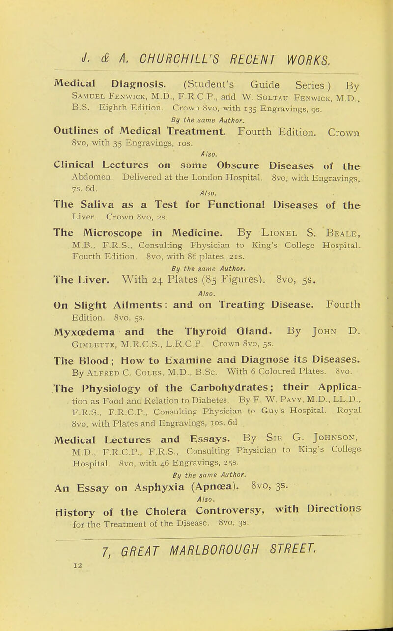 Medical Diagnosis. (Student's Guide Series) By Samuel Fenwick, M.D., F.R.C.P., and W. Soltau Fenwick, M.D.. B.S. Eighth Edition. Crown 8vo, with 135 Engravings, 9s. By the same Author. Outlines of Medical Treatment. Fourth Edition. Crown 8vo, with 35 Engravings, 10s. Also. Clinical Lectures on some Obscure Diseases of the Abdomen. Delivered at the London Hospital. 8vo, with Engravings, 7s. 6d. ., Alio. The Saliva as a Test for Functional Diseases of the Liver. Crown 8vo, 2s. The Microscope in Medicine. By Lionel S. Beale, M.B., F.R.S., Consulting Physician to King's College Hospital. Fourth Edition. 8vo, with 86 plates, 21s. By the same Author. The Liver. With 24 Plates (85 Figures'). 8vo, 5s. Also. On Slight Ailments: and on Treating Disease. Fourth Edition. 8vo. 5s. Myxcedema and the Thyroid Gland. By John D. Gimlette, M.R.C.S., L.R.C.P. Crown 8vo, 5s. The Blood; How to Examine and Diagnose its Diseases. By Alfred C. Coles, M.D., B.Sc. With 6 Coloured Plates. Svo. The Physiology of the Carbohydrates; their Applica- tion as Food and Relation to Diabetes. By F. W. Paw, M.D., LL.D., F.R.S., F.R.C.P., Consulting Physician to Guy's Hospital. RoyaL Svo, with Plates and Engravings, 10s. 6d Medical Lectures and Essays. By Sir G. Johnson, M.D., F.R.C.P., F.R.S., Consulting Physician to King's College Hospital. Svo, with 46 Engravings, 25s. By the same Author. An Essay on Asphyxia (Apnoea). Svo, 3s. Also. History of the Cholera Controversy, with Directions for the Treatment of the Disease. 8vo, 3s. 7, GREAT MARLBOROUGH STREET