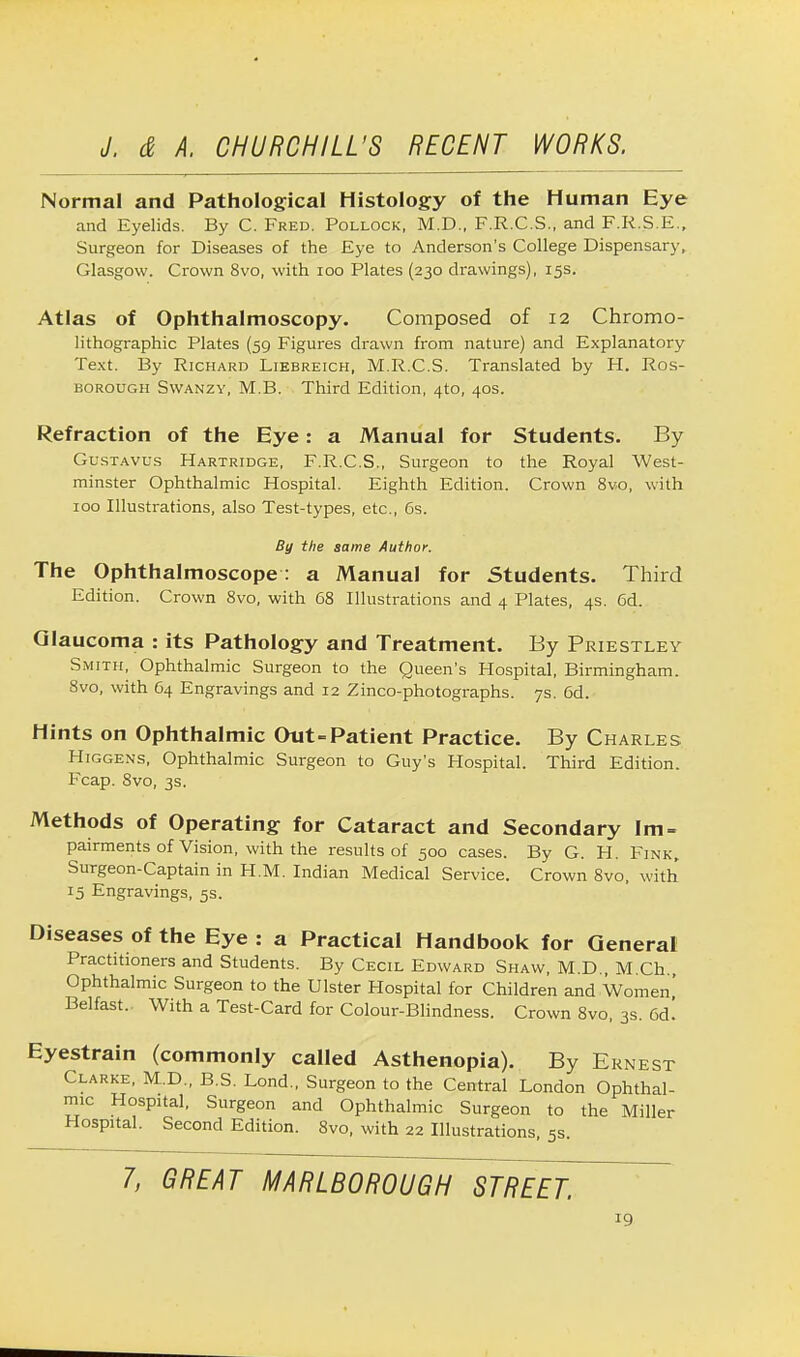 Normal and Pathological Histology of the Human Eye and Eyelids. By C. Fred. Pollock, M.D., F.R.C.S., and F.R.S.E., Surgeon for Diseases of the Eye to Anderson's College Dispensary, Glasgow. Crown 8vo, with 100 Plates (230 drawings), 15s. Atlas of Ophthalmoscopy. Composed of 12 Chromo- lithographic Plates (59 Figures drawn from nature) and Explanatory Text. By Richard Liebreich, M.R.C.S. Translated by H. Ros- borough Swanzy, M.B. Third Edition, 4to, 40s. Refraction of the Eye: a Manual for Students. By Gustavus Hartridge, F.R.C.S., Surgeon to the Royal West- minster Ophthalmic Hospital. Eighth Edition. Crown 8vo, with 100 Illustrations, also Test-types, etc., 6s. By the same Author. The Ophthalmoscope: a Manual for Students. Third Edition. Crown 8vo, with 68 Illustrations and 4 Plates, 4s. 6d. Glaucoma : its Pathology and Treatment. By Priestley Smith, Ophthalmic Surgeon to the Queen's Hospital, Birmingham. 8vo, with 64 Engravings and 12 Zinco-photographs. 7s. 6d. Hints on Ophthalmic Otit-Patient Practice. By Charles Higgens, Ophthalmic Surgeon to Guy's Hospital. Third Edition. Fcap. 8vo, 3s. Methods of Operating for Cataract and Secondary lm = pairments of Vision, with the results of 500 cases. By G. H. Fink, Surgeon-Captain in H.M. Indian Medical Service. Crown 8vo, with 15 Engravings, 5s. Diseases of the Eye : a Practical Handbook for General Practitioners and Students. By Cecil Edward Shaw, M.D., M.Ch Ophthalmic Surgeon to the Ulster Hospital for Children and Women' Belfast. With a Test-Card for Colour-Blindness. Crown 8vo, 3s. 6d! Eyestrain (commonly called Asthenopia). By Ernest Clarke, M.D., B.S. Lond., Surgeon to the Central London Ophthal- mic Hospital, Surgeon and Ophthalmic Surgeon to the Miller Hospital. Second Edition. 8vo, with 22 Illustrations, 5s 7, GREAT MARLBOROUGH STREET