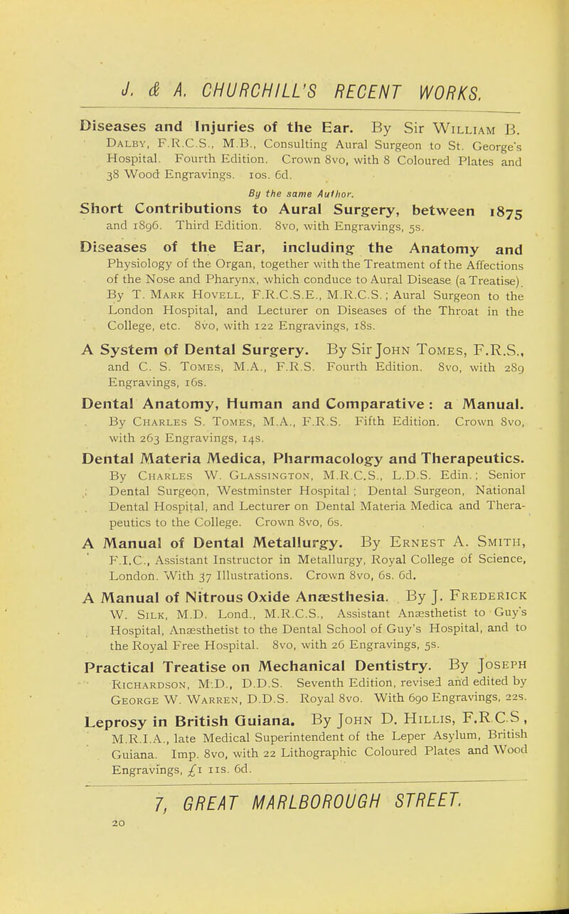 Diseases and Injuries of the Ear. By Sir William B. Dalbv, F.R.C.S., M B., Consulting Aural Surgeon to St. George's Hospital. Fourth Edition. Crown 8vo, with 8 Coloured Plates and 38 Wood Engravings. 10s. 6d. By the same Author. Short Contributions to Aural Surgery, between 1875 and 1896. Third Edition. 8vo, with Engravings, 5s. Diseases of the Ear, including the Anatomy and Physiology of the Organ, together with the Treatment of the Affections of the Nose and Pharynx, which conduce to Aural Disease (a Treatise) By T. Mark Hovell, F.R.C.S.E., M.R.C.S.; Aural Surgeon to the London Hospital, and Lecturer on Diseases of the Throat in the College, etc. 8vo, with 122 Engravings, 18s. A System of Dental Surgery. By Sir John Tomes, F.R.S., and C. S. Tomes, M.A., F.R.S. Fourth Edition. 8vo, with 289 Engravings, 16s. Dental Anatomy, Human and Comparative : a Manual. By Charles S. Tomes, M.A., F.R.S. Fifth Edition. Crown Svo, with 263 Engravings, 14s. Dental Materia Medica, Pharmacology and Therapeutics. By Charles W. Glassington, M.R.C.S., L.D.S. Edin.; Senior Dental Surgeon, Westminster Hospital ; Dental Surgeon, National Dental Hospital, and Lecturer on Dental Materia Medica and Thera- peutics to the College. Crown Svo, 6s. A Manual of Dental Metallurgy. By Ernest A. Smith, F.I.C, Assistant Instructor in Metallurgy, Royal College of Science, London. With 37 Illustrations. Crown 8vo, 6s. 6d. A Manual of Nitrous Oxide Anaesthesia. By J. Frederick W. Silk, M.D. Lond., M.R.C.S., Assistant Anaesthetist to Guy's Hospital, Anaesthetist to the Dental School of Guy's Hospital, and to the Royal Free Hospital. Svo, with 26 Engravings, 5s. Practical Treatise on Mechanical Dentistry. By Joseph Richardson, M.D., D.D.S. Seventh Edition, revised and edited by George W. Warren, D.D.S. Royal 8vo. With 690 Engravings, 22s. Leprosy in British Guiana. By John D. Hillis, F.RC.S, M.R.I.A., late Medical Superintendent of the Leper Asylum, British Guiana. Imp. 8vo, with 22 Lithographic Coloured Plates and Wood Engravings, £1 ns. 6d. 1, GREAT MARLBOROUGH STREET.
