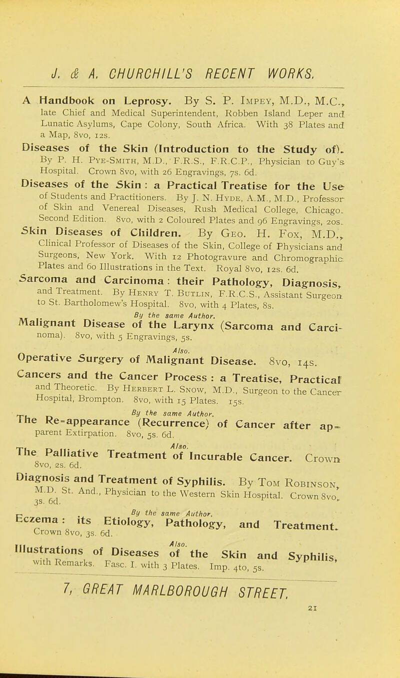 A Handbook on Leprosy. By S. P. Impey, M.D., M.C., late Chief and Medical Superintendent, Robben Island Leper and Lunatic Asylums, Cape Colony, South Africa. With 38 Plates and a Map, 8vo, 12s. Diseases of the Skin (Introduction to the Study of). By P. H. Pye-Smith, M.D.,' F.R.S., F.R.C.P., Physician to Guy's Hospital. Crown 8vo, with 26 Engravings, 7s. 6d. Diseases of the Skin : a Practical Treatise for the Use of Students and Practitioners. By J. N. Hyde, A.M., M.D., Professor of Skin and Venereal Diseases, Rush Medical College, Chicago. Second Edition. 8vo, with 2 Coloured Plates and 96 Engravings, 20s.. Skin Diseases of Children. By Geo. H. Fox, M.D., Clinical Professor of Diseases of the Skin, College of Physicians and Surgeons, New York. With 12 Photogravure and Chromographic Plates and 60 Illustrations in the Text. Royal 8vo, 12s. 6d. Sarcoma and Carcinoma: their Pathology, Diagnosis, and Treatment. By Henry T. Butlin, F.R.C.S., Assistant Surgeon to St. Bartholomew's Hospital. 8vo, with 4 Plates, 8s. By the same Author. Malignant Disease of the Larynx (Sarcoma and Carci- noma). 8vo, with 5 Engravings, 5s. Also. Operative Surgery of Malignant Disease. 8vo, 14s. Cancers and the Cancer Process : a Treatise, Practicaf and Theoretic. By Herbert L. Snow, M.D., Surgeon to the Cancer Hospital, Brompton. 8vo, with 15 Plates. 15s. T, By the same Author. ine Re-appearance (Recurrence) of Cancer after ap- parent Extirpation. 8vo, 5s. 6d. The Palliative Treatment of Incurable Cancer. Crown 8vo, 2s. 6d. Diagnosis and Treatment of Syphilis. By Tom Robinson M.D. St. And., Physician to the Western Skin Hospital. Crown Svo' 3s. 6d. c . By the same Author. Eczema: ,ts Etiology, Pathology, and Treatment. Crown 8vo, 3s. 6d. Illustrations of Diseases of° the Skin and Syphilis with Remarks. Fasc. I. with 3 Plates. Imp. 4to, 5s. 7, GREAT MARLBOROUGH STREET.
