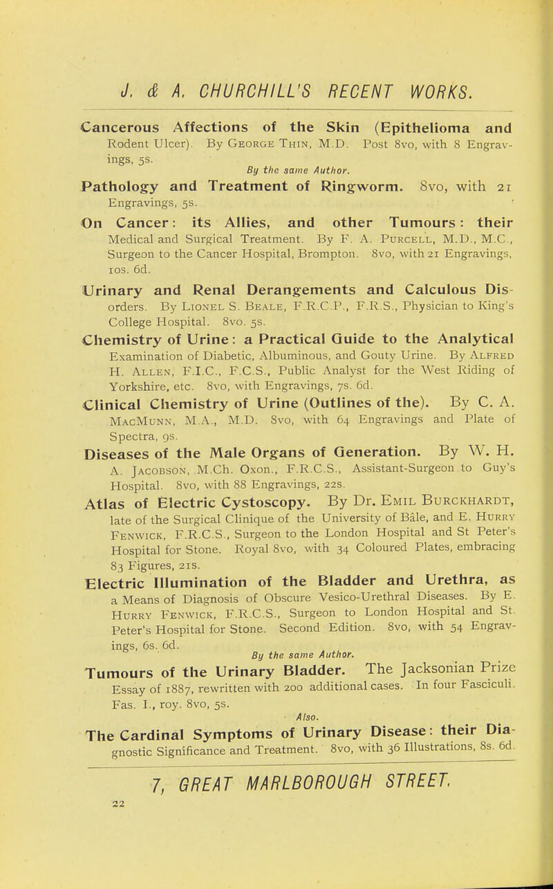 Cancerous Affections of the Skin (Epithelioma and Rodent Ulcer). By George Thin, M.D. Post 8vo, with 8 Engrav- ings, 5s. By the same Author. Pathology and Treatment of Ringworm. 8vo, with 21 Engravings, 5s. On Cancer: its Allies, and other Tumours: their Medical and Surgical Treatment. By F. A. Purcell, M.D., M.C., Surgeon to the Cancer Hospital, Brompton. Svo, with 21 Engravings, 10s. 6d. Urinary and Renal Derangements and Calculous Dis- orders. By Lionel S. Beale, FRCP., F.R.S., Physician to King's College Hospital. Svo. 5s. Chemistry of Urine: a Practical Guide to the Analytical Examination of Diabetic, Albuminous, and Gouty Urine. By Alfred H. Allen, F.I.C., F.C.S., Public Analyst for the West Riding of Yorkshire, etc. Svo, with Engravings, 7s. 6d. Clinical Chemistry of Urine (Outlines of the). By C. A. MacMunn, M.A., M.D. Svo, with 64 Engravings and Plate of Spectra, 9s. Diseases of the Male Organs of Generation. By W. H. A. Jacobson, M.Ch. Oxon., F.R.C.S., Assistant-Surgeon to Guy's Hospital. Svo, with 88 Engravings, 22s. Atlas of Electric Cystoscopy. By Dr. Emil Burckhardt, late of the Surgical Clinique of the University of Bale, and E. Hurry Fenwick, F.R.C.S., Surgeon to the London Hospital and St Peter's Hospital for Stone. Royal 8vo, with 34 Coloured Plates, embracing 83 Figures, 21s. Electric Illumination of the Bladder and Urethra, as a Means of Diagnosis of Obscure Vesico-Urethral Diseases. By E. Hurry Fenwick, F.R.C.S., Surgeon to London Hospital and St. Peter's Hospital for Stone. Second Edition. Svo, with 54 Engrav- ings, 6s. 6d. By the same Author. Tumours of the Urinary Bladder. The Jacksonian Prize Essay of 1887, rewritten with 200 additional cases. In four Fasciculi. Fas. I., roy. 8vo, 5s. Also. The Cardinal Symptoms of Urinary Disease: their Dia gnostic Significance and Treatment. 8vo, with 36 Illustrations, 8s. 6d. 7, GREAT MARLBOROUGH STREET.
