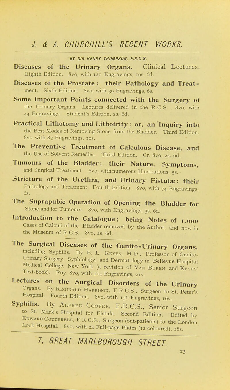 BY SIR HENRY THOMPSON, F.R.C.8. Diseases of the Urinary Organs. Clinical Lectures. Eighth Edition. Svo, with 121 Engravings, 10s. 6d. Diseases of the Prostate : their Pathology and Treat = ment. Sixth Edition. Svo, with 39 Engravings, 6s. Some Important Points connected with the Surgery of the Urinary Organs. Lectures delivered in the R.C.S. Svo, with 44 Engravings. Student's Edition, 2s. 6d. Practical Lithotomy and Lithotrity; or, an Inquiry into the Best Modes of Removing Stone from the Bladder. Third Edition. 8vo, with 87 Engravings, 10s. The Preventive Treatment of Calculous Disease, and the Use of Solvent Remedies. Third Edition. Cr. 8vo, 2s. 6d. Tumours of the Bladder: their Nature, Symptoms, and Surgical Treatment. 8vo, with numerous Illustrations, 5s. Stricture of the Urethra, and Urinary Fistulas: their Pathology and Treatment. Fourth Edition. 8vo, with 74 Engravings, 6s. The Suprapubic Operation of Opening the Bladder for Stone and for Tumours. Svo, with Engravings, 3s. 6d. Introduction to the Catalogue; being Notes of 1,000 Cases of Calculi of the Bladder removed by the Author, and now in the Museum of R.C.S. 8vo, 2s. 6d. The Surgical Diseases of the Genito-Urinary Organs, including Syphilis. By E. L. Keyes, M.D., Professor of Genito- urinary Surgery, Syphiology, and Dermatology in Bellevue Hospital Medical College, New York (a revision of Van Buren and Keyes Text-book). Roy. Svo, with 114 Engravings, 21s. Lectures on the Surgical Disorders of the Urinary Organs By Reginald Harrison, F.R.C.S., Surgeon to St. Peter's Hospital. Fourth Edition. Svo, with 156 Engravings, 16s. Syphilis. By Alfred Cooper, F.R.C.S., Senior Surgeon to St. Mark's Hospital for Fistula. Second Edition. Edited by Edward Cotterell, F.R.C.S., Surgeon (out-patients) to the London Lock H°sp»tal. Svo, with 24 Full-page Plates (12 coloured), 18s. 7, GREAT MARLBOROUGH STREET.