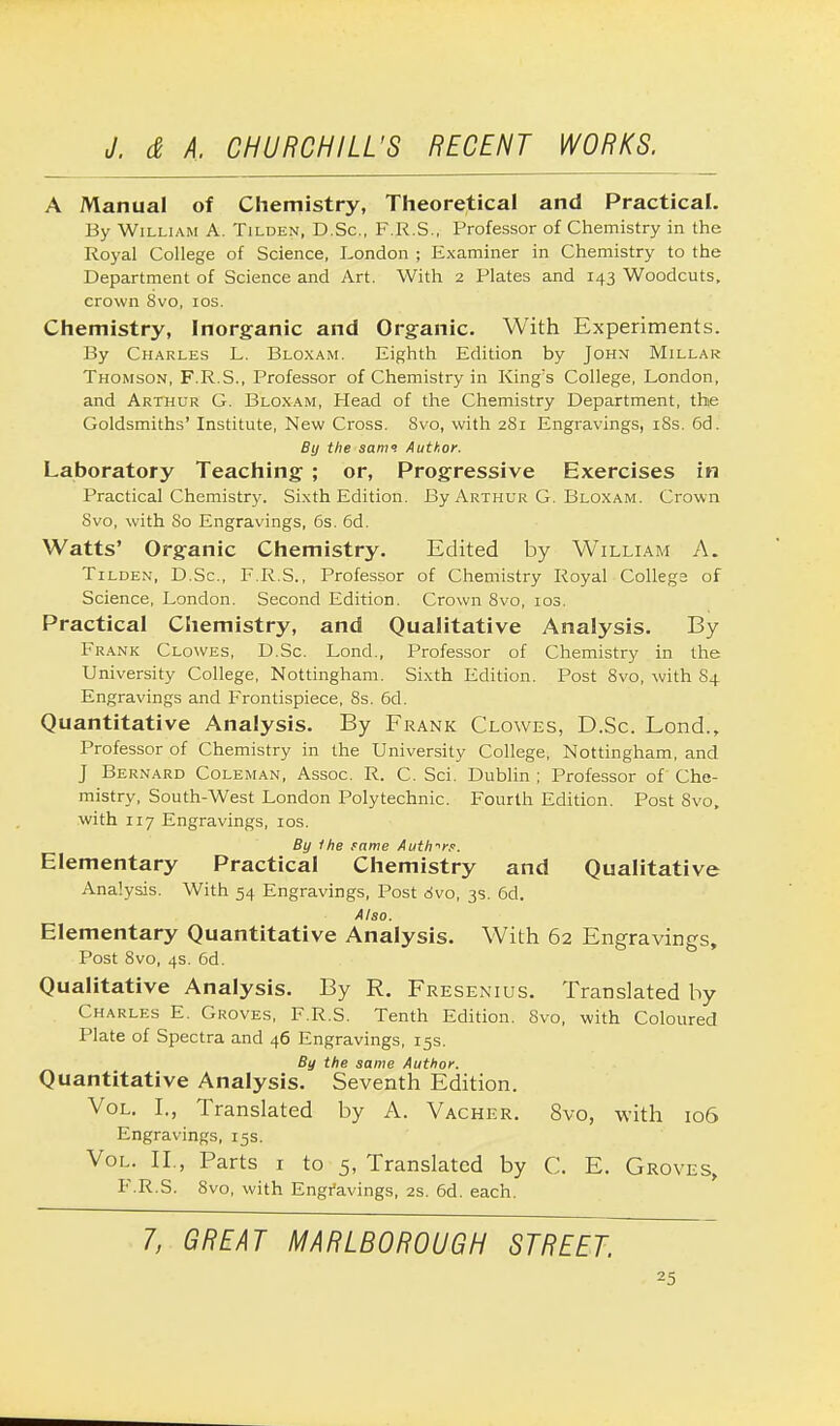 A Manual of Chemistry, Theoretical and Practical. By William A. Tilden, ~D.Sc, F.R.S., Professor of Chemistry in the Royal College of Science, London ; Examiner in Chemistry to the Department of Science and Art. With 2 Plates and 143 Woodcuts, crown 8vo, 10s. Chemistry, Inorganic and Organic. With Experiments. By Charles L. Bloxam. Eighth Edition by John Millar Thomson, F.R.S., Professor of Chemistry in King's College, London, and Arthur G. Bloxam, Head of the Chemistry Department, the Goldsmiths' Institute, New Cross. Svo, with 281 Engravings, 18s. 6d. By the samt Author. Laboratory Teaching ; or, Progressive Exercises in Practical Chemistry. Sixth Edition. By Arthur G. Bloxam. Crown Svo, with So Engravings, 6s. 6d. Watts' Organic Chemistry. Edited by William A. Tilden, D.Sc, F.R.S., Professor of Chemistry Royal Collegs of Science, London. Second Edition. Crown 8vo, 103. Practical Chemistry, and Qualitative Analysis. By Frank Clowes, D.Sc. Lond., Professor of Chemistry in the University College, Nottingham. Sixth Edition. Post 8vo, with 84 Engravings and Frontispiece, 8s. 6d. Quantitative Analysis. By Frank Clowes, D.Sc. Lond., Professor of Chemistry in the University College, Nottingham, and J Bernard Coleman, Assoc. R. C. Sci. Dublin ; Professor of Che- mistry, South-West London Polytechnic. Fourth Edition. Post Svo, with 117 Engravings, 10s. By 1 he same Authors. Elementary Practical Chemistry and Qualitative Analysis. With 54 Engravings, Post Svo, 3s. 6d. Also. Elementary Quantitative Analysis. With 62 Engravings, Post 8vo, 4s. 6d. Qualitative Analysis. By R. Fresenius. Translated by Charles E. Groves, F.R.S. Tenth Edition. 8vo, with Coloured Plate of Spectra and 46 Engravings, 15s. By the same Author. Quantitative Analysis. Seventh Edition. Vol. I., Translated by A. Vacher. Svo, with 106 Engravings, 15s. Vol. II., Parts 1 to 5, Translated by C. E. Groves, F.R.S. Svo, with Engravings, 2s. 6d. each. 7, GREAT MARLBOROUGH STREET.