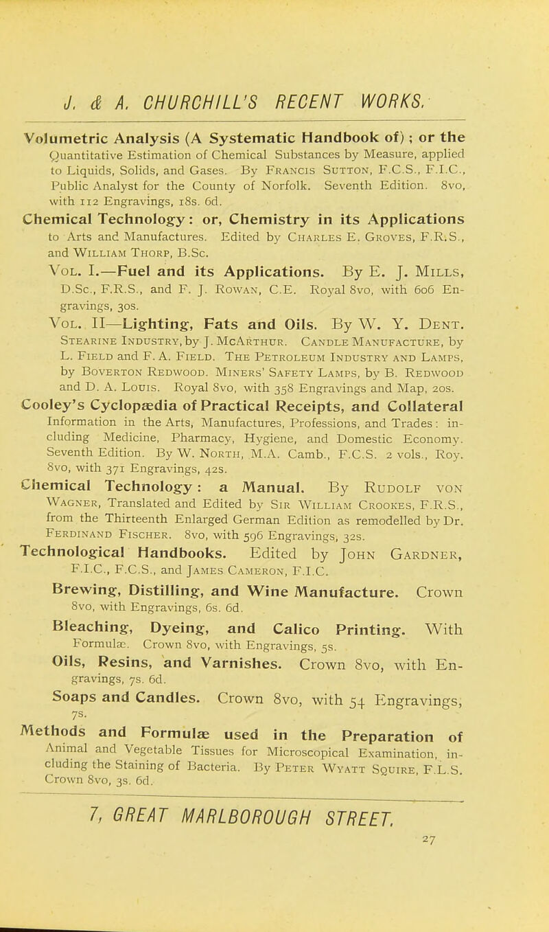 Volumetric Analysis (A Systematic Handbook of); or the Quantitative Estimation of Chemical Substances by Measure, applied to Liquids, Solids, and Gases. By Francis Sutton, F.C.S., F.I.C., Public Analyst for the County of Norfolk. Seventh Edition. 8vo, with 112 Engravings, 18s. 6d. Chemical Technology: or, Chemistry in its Applications to Arts and Manufactures. Edited by Charles E. Groves, F.R.S., and William Thorp, B.Sc. Vol. I.—Fuel and its Applications. By E. J. Mills, D.Sc, F.R.S., and F. J. Rowan, C.E. Royal Svo, with 606 En- gravings, 30s. Vol. II—Lighting, Fats and Oils. By W. Y. Dent. Stearine Industry, by J. McArthur. Candle Manufacture, by L. Field and F. A. Field. The Petroleum Industry and Lamps, by Boverton Redwood. Miners' Safety Lamps, by B. Redwood and D. A. Louis. Royal Svo, with 358 Engravings and Map, 20s. Cooley's Cyclopaedia of Practical Receipts, and Collateral Information in the Arts, Manufactures, Professions, and Trades: in- cluding Medicine, Pharmacy, Hygiene, and Domestic Economy. Seventh Edition. By W. North, M.A. Camb., F.C.S. 2 vols., Roy. Svo, with 371 Engravings, 42s. Chemical Technology: a Manual. By Rudolf von Wagner, Translated and Edited by Sir William Crookes, F.R.S., from the Thirteenth Enlarged German Edition as remodelled by Dr. Ferdinand Fischer. 8vo, with 596 Engravings, 32s. Technological Handbooks. Edited by John Gardner, F.I.C., F.C.S., and James Cameron, F.I.C. Brewing, Distilling, and Wine Manufacture. Crown 8vo, with Engravings, 6s. 6d. Bleaching, Dyeing, and Calico Printing. With Formulae. Crown Svo, with Engravings, 5s. Oils, Resins, and Varnishes. Crown Svo, with En- gravings, 7s. 6d. Soaps and Candles. Crown 8vo, with 54 Engravings, 7s. Methods and Formulas used in the Preparation of Animal and Vegetable Tissues for Microscopical Examination, in- cluding the Staining of Bacteria. By Peter Wyatt Squire, F.L.S. Crown 8vo, 3s. 6d. 7, GREAT MARLBOROUGH STREET.