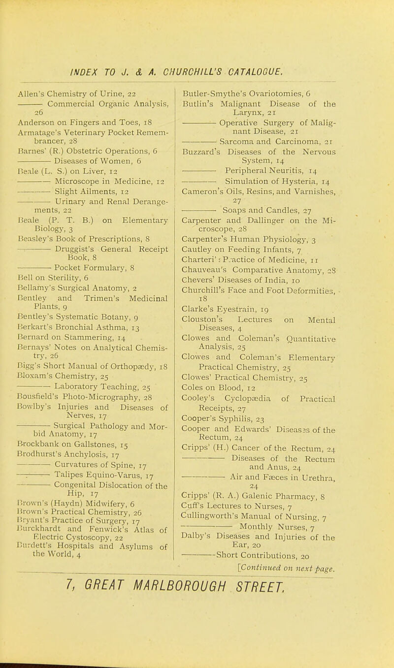 Allen's Chemistry of Urine, 22 Commercial Organic Analysis. 26 Anderson on Fingers and Toes, 18 Armatage's Veterinary Pocket Remem- brancer, 28 Barnes' (R.) Obstetric Operations, G Diseases of Women, 6 Beale (L. S.) on Liver, 12 Microscope in Medicine, 12 Slight Ailments, 12 Urinary and Renal Derange- ments, 22 Beale (P. T. B.) on Elementary Biology, 3 Beasley's Book of Prescriptions, 8 Druggist's General Receipt Book, 8 Pocket Formulary, 8 Bell on Sterility, 6 Bellamy's Surgical Anatomy, 2 Bentley and Trimen's Medicinal Plants, 9 Bentley's Systematic Botany, 9 Berkart's Bronchial Asthma, 13 Bernard on Stammering, 14 Bernays' Notes on Analytical Chemis- try, 26 Bigg's Short Manual of Orthopaedy, iS Bloxam's Chemistry, 25 Laboratory Teaching, 25 Bousfield's Photo-Micrography, 28 Bowlby's Injuries and Diseases of Nerves, 17 Surgical Pathology and Mor- bid Anatomy, 17 Brockbank on Gallstones, 15 Brodhurst's Anchylosis, 17 Curvatures of Spine, 17 —: Talipes Equino-Varus, 17 Congenital Dislocation of the Hip, 17 Brown's (Haydn) Midwifery, 6 Brown's Practical Chemistry, 26 Bryant's Practice of Surgery, 17 Burckhardt and Fenwick's Atlas of F.lectric Cystoscopy, 22 Burdett's Hospitals and Asylums of the World, 4 Butler-Smythe's Ovariotomies, 6 Butlin's Malignant Disease of the Larynx, 21 Operative Surgery of Malig- nant Disease, 21 Sarcoma and Carcinoma, 21 Buzzard's Diseases of the Nervous System, 14 Peripheral Neuritis, 14 Simulation of Hysteria, 14 Cameron's Oils, Resins, and Varnishes, 27 ■ ■ Soaps and Candles, 27 Carpenter and Dallinger on the Mi- croscope, 2S Carpenter's Human Physiology, 3 Cautley on Feeding Infants, 7 Charteri': P.-actice of Medicine, 11 Chauveau's Comparative Anatomy, 2S Chevers' Diseases of India, 10 Churchill's Face and Foot Deformities, 18 Clarke's Eyestrain, 19 Clouston's Lectures on Mental Diseases, 4 Clowes and Coleman's Quantitative Analysis, 25 Clowes and Coleman's Elementary Practical Chemistry, 25 Clowes' Practical Chemistry, 25 Coles on Blood, 12 Cooley's Cyclopaedia of Practical Receipts, 27 Cooper's Syphilis, 23 Cooper and Edwards' Diseasss of the Rectum, 24 Cripps' (H.) Cancer of the Rectum, 24 Diseases of the Rectum and Anus, 24 Air and Faeces in Urethra, 24 Cripps' (R. A.) Galenic Pharmacy, 8 Cuff's Lectures to Nurses, 7 Cullingworth's Manual of Nursing, 7 Monthly Nurses, 7 Dalby's Diseases and Injuries of the Ear, 20 —Short Contributions, 20 [Continued on next page.