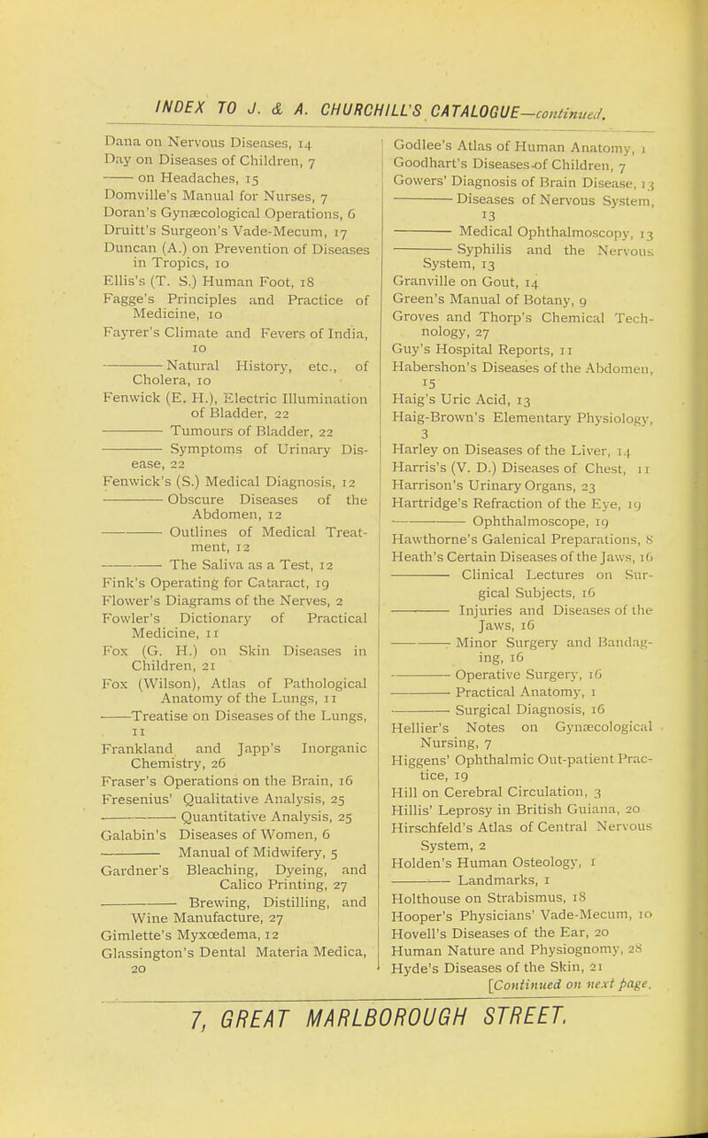 Dana on Nervous Diseases, i .| I >ay on Diseases of Children, 7 on Headaches, 15 Domville's Manual for Nurses, 7 Doran's Gynaecological Operations, G Druitt's Surgeon's Vade-Mecum, 17 Duncan (A.) on Prevention of Diseases in Tropics, 10 Ellis's (T. S.) Human Foot, 18 Fagge's Principles and Practice of Medicine, 10 Fayrer's Climate and Fevers of India, 10 Natural History, etc., of Cholera, 10 Fenwick (E. H.), Electric Illumination of Bladder, 22 Tumours of Bladder, 22 Symptoms of Urinary Dis- ease, 22 Fenwick's (S.) Medical Diagnosis, 12 Obscure Diseases of the Abdomen, 12 Outlines of Medical Treat- ment, 12 ■ The Saliva as a Test, 12 Fink's Operating for Cataract, ig Flower's Diagrams of the Nerves, 2 Fowler's Dictionary of Practical Medicine, 11 Fox (G. H.) on Skin Diseases in Children, 21 Fox (Wilson), Atlas of Pathological Anatomy of the Lungs, 11 ■ Treatise on Diseases of the Lungs, 11 Frankland and Japp's Inorganic Chemistry, 26 Fraser's Operations on the Brain, 16 Fresenius' Qualitative Analysis, 25 ■ Quantitative Analysis, 25 Galabin's Diseases of Women, 6 Manual of Midwifery, 5 Gardner's Bleaching, Dyeing, and Calico Printing, 27 Brewing, Distilling, and Wine Manufacture, 27 Gimlette's Myxcedema, 12 Glassington's Dental Materia Medica, 20 Godlee's Atlas of Human Anatomy, 1 Goodhart's Diseases-of Children, 7 Gowers' Diagnosis of Brain Disease, 13 Diseases of Nervous System, 13 Medical Ophthalmoscopy, 13 Syphilis and the Nervous System, 13 Granville on Gout, 14 Green's Manual of Botany, 9 Groves and Thorp's Chemical Tech- nology, 27 Guy's Hospital Reports, 11 Habershon's Diseases of the Abdomen. 15 Haig's Uric Acid, 13 Haig-Brown's Elementary Physiology, 3 Harley on Diseases of the Liver, 14 Harris's (V. D.) Diseases of Chest, 11 Harrison's Urinary Organs, 23 Hartridge's Refraction of the Eye, 19 ■ Ophthalmoscope, rg Hawthorne's Galenical Preparations, S Heath's Certain Diseases of the Jaws, i(. Clinical Lectures on Sur- gical Subjects, 16 Injuries and Diseases of the Jaws, 16 Minor Surgery and Bandag- ing, 16 Operative Surgery, 16 • Practical Anatomy, 1 ■ Surgical Diagnosis, 16 Hellier's Notes on Gynaecological Nursing, 7 Higgens' Ophthalmic Out-patient Prac- tice, 19 Hill on Cerebral Circulation, 3 Hillis' Leprosy in British Guiana, 20 Hirschfeld's Atlas of Central Nervous System, 2 Holden's Human Osteology, 1 Landmarks, 1 Holthouse on Strabismus, iS Hooper's Physicians' Vade-Mecum, 10 Hovell's Diseases of the Ear, 20 Human Nature and Physiognomy, js Hyde's Diseases of the Skin, 21 [Continued on next page.