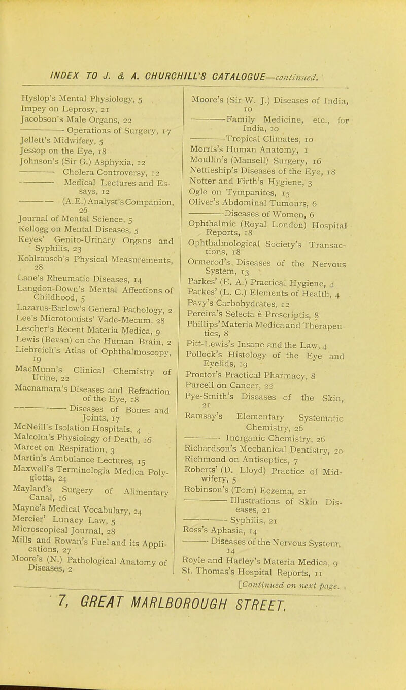 Hyslop's Mental Physiology, 5 Impey on Leprosy, 21 Jacobson's Male Organs, 22 Operations of Surgery, 17 Jellett's Midwifery, 5 Jessop on the Eye, 18 Johnson's (Sir G.) Asphyxia, 12 Cholera Controversy, 12 Medical Lectures and Es- says, 12 (A.E.) Analyst'sCompanion, 26 Journal of Mental Science, 5 Kellogg on Mental Diseases, 5 Keyes' Genito-Urinary Organs and Syphilis, 23 Kohlrausch's Physical Measurements 28 Lane's Rheumatic Diseases, 14 Langdon-Down's Mental Affections of Childhood, 5 Lazarus-Barlow's General Pathology, 2 Lee's Microtomists' Vade-Mecum, 28 Lescher's Recent Materia Medica, 9 Lewis (Bevan) on the Human Brain, 2 Liebreich's Atlas of Ophthalmoscopy, MacMunn's Clinical Chemistry of Urine, 22 Macnamara's Diseases and Refraction of the Eye, 18 Diseases of Bones and Joints, 17 McNeill's Isolation Hospitals, 4 Malcolm's Physiology of Death, 16 Marcet on Respiration, 3 Martin's Ambulance Lectures, 15 Maxwell's Terminologia Medica Polv- glotta, 24 ' Maylard's Surgery of Alimentary Canal, 16 Mayne's Medical Vocabulary, 24 Mercier' Lunacy Law, 5 Microscopical Journal, 28 Mills and Rowan's Fuel and its Appli- cations, 27 Moore's (N.) Pathological Anatomy of Diseases, 2 Moore's (Sir W. J.) Diseases of India, 10 Family Medicine, etc., for India, io Tropical Climates, 10 Morris's Human Anatomy, 1 Moullin's (Mansell) Surgery, 16 Nettleship's Diseases of the Eye, 18 Notter and Firth's Hygiene, 3 Ogle on Tympanites, 15 Oliver's Abdominal Tumours, 6 Diseases of Women, 6 Ophthalmic (Royal London) Hospital Reports, iS Ophthalmological Society's Transac- tions, 18 Ormerod's Diseases of the Nervous System, 13 Parkes' (E. A.) Practical Hygiene, 4 Parkes' (L. C.) Elements of Health, 4 Pavy's Carbohydrates, 12 Pereira's Selecta e Prescriptis, 8 Phillips'Materia Medicaand Therapeu- tics, 8 Pitt-Lewis's Insane and the Law, 4 Pollock's Histology of the Eye and Eyelids, 19 Proctor's Practical Pharmacy, 8 Purcell on Cancer, 22 Pye-Smith's Diseases of the Skin, 21 Ramsay's Elementary Systematic Chemistry, 26 Inorganic Chemistry, 26 Richardson's Mechanical Dentistry, 20 Richmond on Antiseptics, 7 Roberts' (D. Lloyd) Practice of Mid- wifery, 5 Robinson's (Tom) Eczema, 21 Illustrations of Skin Dis- eases, 21 ■ Syphilis, 21 Ross's Aphasia, 14 Diseases of the Nervous System, 14 Royle and Harley's Materia Medica. g St. Thomas's Hospital Reports, 11 [Continued on next page.