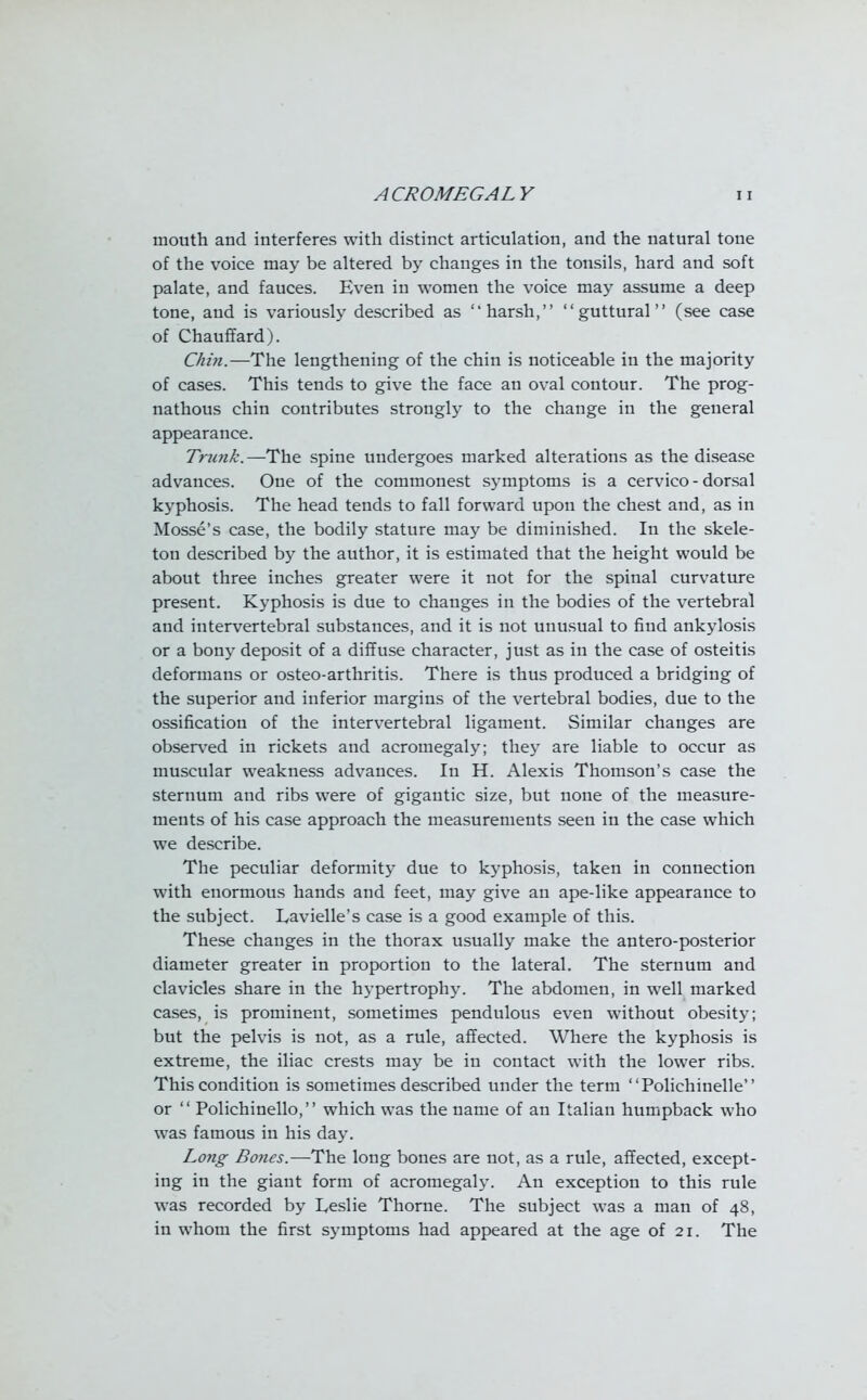 mouth and interferes with distinct articulation, and the natural tone of the voice may be altered by changes in the tonsils, hard and soft palate, and fauces. Even in women the voice may assume a deep tone, and is variously described as harsh, guttural (see case of Chauffard). C/rin.—The lengthening of the chin is noticeable in the majority of cases. This tends to give the face an oval contour. The prog- nathous chin contributes strongly to the change in the general appearance. Trunk.—The spine undergoes marked alterations as the disease advances. One of the commonest symptoms is a cervico- dorsal kyphosis. The head tends to fall forward upon the chest and, as in Mosse's case, the bodily stature may be diminished. In the skele- ton described by the author, it is estimated that the height would be about three inches greater were it not for the spinal curvature present. Kyphosis is due to changes in the bodies of the vertebral and intervertebral substances, and it is not unusual to find ankylosis or a bony deposit of a diffuse character, just as in the case of osteitis deformans or osteo-arthritis. There is thus produced a bridging of the superior and inferior margins of the vertebral bodies, due to the ossification of the intervertebral ligament. Similar changes are observed in rickets and acromegaly; they are liable to occur as muscular weakness advances. In H. Alexis Thomson's case the sternum and ribs were of gigantic size, but none of the measure- ments of his case approach the measurements seen in the case which we describe. The peculiar deformity due to kyphosis, taken in connection with enormous hands and feet, may give an ape-like appearance to the subject. Lavielle's case is a good example of this. These changes in the thorax usually make the antero-posterior diameter greater in proportion to the lateral. The sternum and clavicles share in the hypertrophy. The abdomen, in well marked cases, is prominent, sometimes pendulous even without obesity; but the pelvis is not, as a rule, affected. Where the kyphosis is extreme, the iliac crests may be in contact with the lower ribs. This condition is sometimes described under the term Polichinelle or  Polichinello, which was the name of an Italian humpback who was famous in his day. Long Bones.—The long bones are not, as a rule, affected, except- ing in the giant form of acromegaly. An exception to this rule was recorded by L,eslie Thome. The subject was a man of 48, in whom the first symptoms had appeared at the age of 21. The