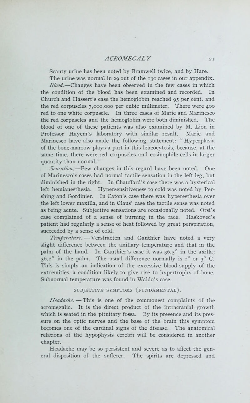 Scanty urine has been noted by Bramwell twice, and by Hare. The urine was normal in 29 out of the 130 cases in our appendix. Blood.—Changes have been observed in the few cases in which the condition of the blood has been examined and recorded. In Church and Hassert's case the hemoglobin reached 95 per cent, and the red corpuscles 7,000,000 per cubic millimeter. There were 400 red to one white corpuscle. In three cases of Marie and Marinesco the red corpuscles and the hemoglobin were both diminished. The blood of one of these patients was also examined by M. Lion in Professor Hayem's laboratory with similar result. Marie and Marinesco have also made the following statement: Hyperplasia of the bone-marrow plays a part in this leucocytosis, because, at the same time, there were red corpuscles and eosinophile cells in larger quantity than normal. Sensation.—Few changes in this regard have been noted. One of Marinesco's cases had normal tactile sensation in the left leg, but diminished in the right. In Chauffard's case there was a hysterical left hemianesthesia. Hypersensitiveness to cold was noted by Per- shing and Gordinier. In Caton's case there was hyperesthesia over the left lower maxilla, and in Claus' case the tactile sense was noted as being acute. Subjective sensations are occasionally noted. Orsi's case complained of a sense of burning in the face. Haskovec's patient had regularly a sense of heat followed by great perspiration, succeeded by a sense of cold. Temperature. — Verstraeten and Gauthier have noted a very slight difference between the axillary temperature and that in the palm of the hand. In Gauthier's case it was 36.50 in the axilla; 36.20 in the palm. The usual difference normally is 20 or 30 C. This is simply an indication of the excessive blood-supply of the extremities, a condition likely to give rise to hypertrophy of bone. Subnormal temperature was found in Waldo's case. SUBJECTIVE SYMPTOMS (FUNDAMENTAL). Headache. — This is one of the commonest complaints of the acromegalic. It is the direct product of the intracranial growth which is seated in the pituitary fossa. By its presence and its pres- sure on the optic nerves and the base of the brain this symptom becomes one of the cardinal signs of the disease. The anatomical relations of the hypophysis cerebri will be considered in another chapter. Headache may be so persistent and severe as to affect the gen- eral disposition of the sufferer. The spirits are depressed and