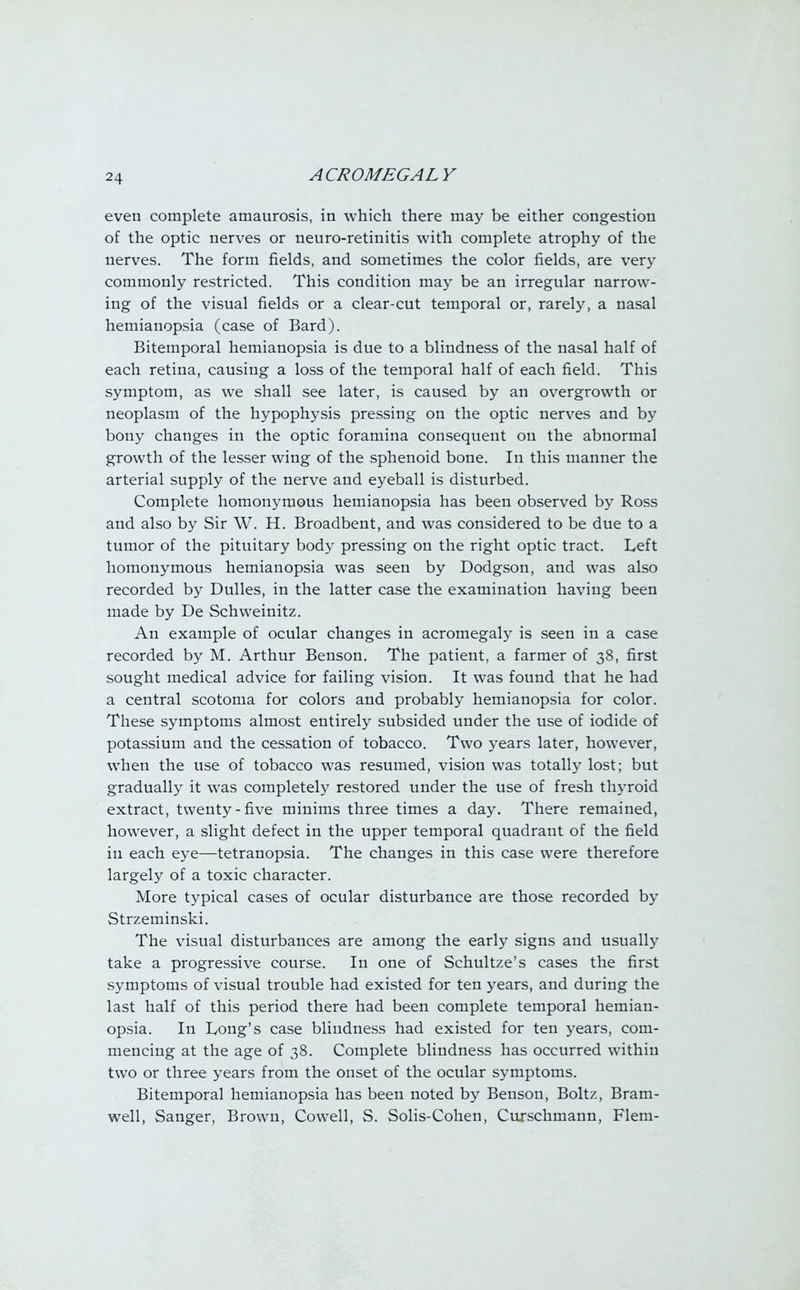 even complete amaurosis, in which there may be either congestion of the optic nerves or neuro-retinitis with complete atrophy of the nerves. The form fields, and sometimes the color fields, are very commonly restricted. This condition may be an irregular narrow- ing of the visual fields or a clear-cut temporal or, rarely, a nasal hemianopsia (case of Bard). Bitemporal hemianopsia is due to a blindness of the nasal half of each retina, causing a loss of the temporal half of each field. This symptom, as we shall see later, is caused by an overgrowth or neoplasm of the hypophysis pressing on the optic nerves and by bony changes in the optic foramina consequent on the abnormal growth of the lesser wing of the sphenoid bone. In this manner the arterial supply of the nerve and eyeball is disturbed. Complete homonymous hemianopsia has been observed by Ross and also by Sir W. H. Broadbent, and was considered to be due to a tumor of the pituitary body pressing on the right optic tract. Left homonymous hemianopsia was seen by Dodgson, and was also recorded by Dulles, in the latter case the examination having been made by De Schweinitz. An example of ocular changes in acromegaly is seen in a case recorded by M. Arthur Benson. The patient, a farmer of 38, first sought medical advice for failing vision. It was found that he had a central scotoma for colors and probably hemianopsia for color. These symptoms almost entirely subsided under the use of iodide of potassium and the cessation of tobacco. Two years later, however, when the use of tobacco was resumed, vision was totally lost; but gradually it was completely restored under the use of fresh thyroid extract, twenty-five minims three times a day. There remained, however, a slight defect in the upper temporal quadrant of the field in each eye—tetranopsia. The changes in this case were therefore largely of a toxic character. More typical cases of ocular disturbance are those recorded by Strzeminski. The visual disturbances are among the early signs and usually take a progressive course. In one of Schultze's cases the first symptoms of visual trouble had existed for ten years, and during the last half of this period there had been complete temporal hemian- opsia. In Long's case blindness had existed for ten years, com- mencing at the age of 38. Complete blindness has occurred within two or three years from the onset of the ocular symptoms. Bitemporal hemianopsia has been noted by Benson, Boltz, Bram- well, Sanger, Brown, Cowell, S. Solis-Cohen, Curschmann, Flem-