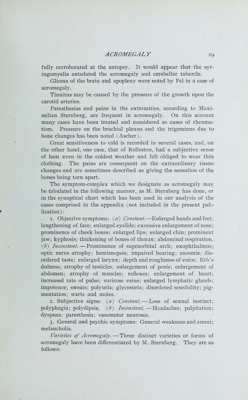 fully corroborated at the autopsy. It would appear that the syr- ingomyelia antedated the acromegaly and cerebellar tubercle. Glioma of the brain and apoplexy were noted by Pel in a case of acromegaly. Tinnitus may be caused by the pressure of the growth upon the carotid arteries. Paresthesias and pains in the extremities, according to Maxi- milian Sternberg, are frequent in acromegaly. On this account many cases have been treated and considered as cases of rheuma- tism. Pressure on the brachial plexus and the trigeminus due to bone changes has been noted (Ascher). Great sensitiveness to cold is recorded in several cases, and, on the other hand, one case, that of Rolleston, had a subjective sense of heat even in the coldest weather and felt obliged to wear thin clothing. The pains are consequent on the extraordinary tissue changes and are sometimes described as giving the sensation of the bones being torn apart. The symptom-complex which we designate as acromegaly may be tabulated in the following manner, as M. Sternberg has done, or in the synoptical chart which has been used in our analysis of the cases comprised in the appendix (not included in the present pub- lication) : 1. Objective symptoms: (a) Constant.—Enlarged hands and feet; lengthening of face; enlarged eyelids; excessive enlargement of nose; prominence of cheek bones; enlarged lips; enlarged chin; prominent jaw; kyphosis; thickening of bones of thorax; abdominal respiration. (b) Inconstant.—Prominence of supraorbital arch; exophthalmus; optic nerve atrophy; hemianopsia; impaired hearing; anosmia; dis- ordered taste; enlarged larynx; depth and roughness of voice; Erb's dulness; atrophy of testicles; enlargement of penis; enlargement of abdomen; atrophy of muscles; reflexes; enlargement of heart; increased rate of pulse; varicose veins; enlarged lymphatic glands; impotence; sweats; polyuria; glycosuria; disordered sensibility; pig- mentation; warts and moles. 2. Subjective signs: (a) Constant. — Loss of sexual instinct; polyphagia; polydipsia. (6) Inconstant.—Headaches; palpitation; dyspnea; paresthesia; vasomotor neuroses. 3. General and psychic symptoms: General weakness and ennui; melancholia. Varieties of Acromegaly.—Three distinct varieties or forms of acromegaly have been differentiated by M. Sternberg. They are as follows: