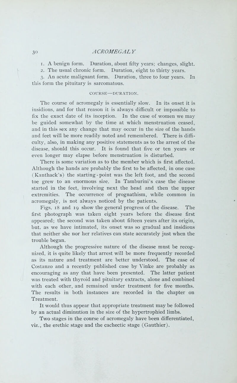 3° 1. A benign form. Duration, about fifty years; changes, slight. 2. The usual chronic form. Duration, eight to thirty years. 3. An acute malignant form. Duration, three to four years. In this form the pituitary is sarcomatous. COURSE—DURATION. The course of acromegaly is essentially slow. In its onset it is insidious, and for that reason it is always difficult or impossible to fix the exact date of its inception. In the case of women we may be guided somewhat by the time at which menstruation ceased, and in this sex any change that may occur in the size of the hands and feet will be more readily noted and remembered. There is diffi- culty, also, in making any positive statements as to the arrest of the disease, should this occur. It is found that five or ten years or even longer may elapse before menstruation is disturbed. There is some variation as to the member which is first affected. Although the hands are probably the first to be affected, in one case (Kanthack's) the starting-point was the left foot, and the second toe grew to an enormous size. In Tamburini's case the disease started in the feet, involving next the head and then the upper extremities. The occurrence of prognathism, while common in acromegaly, is not always noticed by the patients. Figs. 18 and 19 show the general progress of the disease. The first photograph was taken eight years before the disease first appeared; the second was taken about fifteen years after its origin, but, as we have intimated, its onset was so gradual and insidious that neither she nor her relatives can state accurately just when the trouble began. Although the progressive nature of the disease must be recog- nized, it is quite likely that arrest will be more frequently recorded as its nature and treatment are better understood. The case of Costanzo and a recently published case by Vinke are probably as encouraging as any that have been presented. The latter patient was treated with thyroid and pituitary extracts, alone and combined with each other, and remained under treatment for five months. The results in both instances are recorded in the chapter on Treatment. It would thus appear that appropriate treatment may be followed by an actual diminution in the size of the hypertrophied limbs. Two stages in the course of acromegaly have been differentiated, viz., the erethic stage and the cachectic stage (Gauthier).