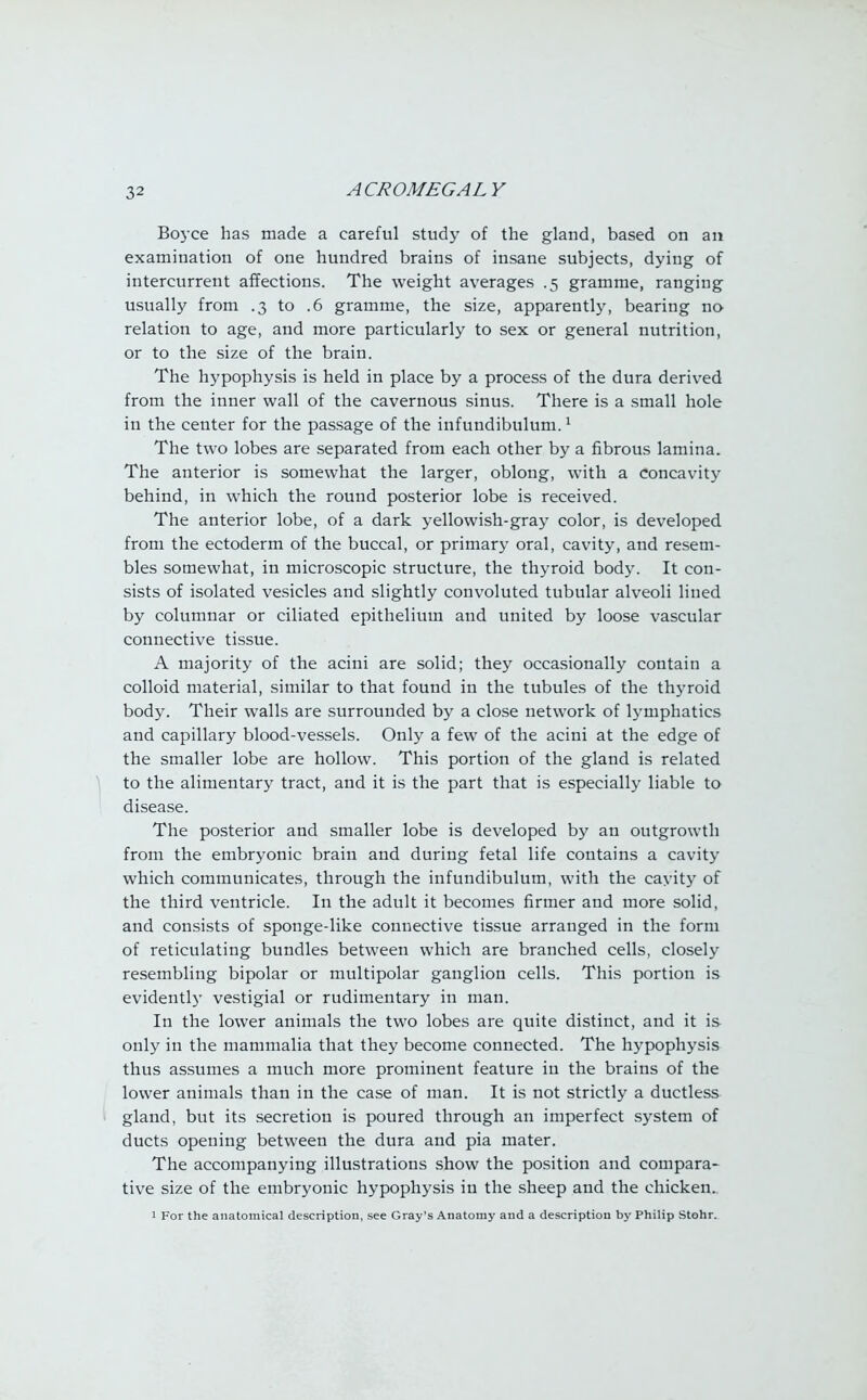 Boyce has made a careful study of the gland, based on an examination of one hundred brains of insane subjects, dying of intercurrent affections. The weight averages .5 gramme, ranging usually from .3 to .6 gramme, the size, apparently, bearing no relation to age, and more particularly to sex or general nutrition, or to the size of the brain. The hypophysis is held in place by a process of the dura derived from the inner wall of the cavernous sinus. There is a small hole in the center for the passage of the infundibulum.1 The two lobes are separated from each other by a fibrous lamina. The anterior is somewhat the larger, oblong, with a concavity behind, in which the round posterior lobe is received. The anterior lobe, of a dark yellowish-gray color, is developed from the ectoderm of the buccal, or primary oral, cavity, and resem- bles somewhat, in microscopic structure, the thyroid body. It con- sists of isolated vesicles and slightly convoluted tubular alveoli lined by columnar or ciliated epithelium and united by loose vascular connective tissue. A majority of the acini are solid; they occasionally contain a colloid material, similar to that found in the tubules of the thyroid body. Their walls are surrounded by a close network of lymphatics and capillary blood-vessels. Only a few of the acini at the edge of the smaller lobe are hollow. This portion of the gland is related to the alimentary tract, and it is the part that is especially liable to disease. The posterior and smaller lobe is developed by an outgrowth from the embryonic brain and during fetal life contains a cavity which communicates, through the infundibulum, with the cavity of the third ventricle. In the adult it becomes firmer and more solid, and consists of sponge-like connective tissue arranged in the form of reticulating bundles between which are branched cells, closely resembling bipolar or multipolar ganglion cells. This portion is evidently vestigial or rudimentary in man. In the lower animals the two lobes are quite distinct, and it is only in the mammalia that they become connected. The hypophysis thus assumes a much more prominent feature in the brains of the lower animals than in the case of man. It is not strictly a ductless gland, but its secretion is poured through an imperfect system of ducts opening between the dura and pia mater. The accompanying illustrations show the position and compara- tive size of the embryonic hypophysis in the sheep and the chicken.. 1 For the anatomical description, see Gray's Anatomy and a description by Philip Stohr.