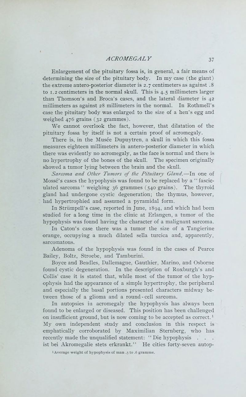Enlargement of the pituitary fossa is, in general, a fair means of determining the size of the pituitary bod}-. In my case (the giant) the extreme antero-posterior diameter is 2.7 centimeters as against .8 to 1.2 centimeters in the normal skull. This is 4.5 millimeters larger than Thomson's and Broca's cases, and the lateral diameter is 42 millimeters as against 28 millimeters in the normal. In Rothmell's case the pituitary body was enlarged to the size of a hen's egg and weighed 476 grains (32 grammes). We cannot overlook the fact, however, that dilatation of the pituitary fossa by itself is not a certain proof of acromegaly. There is, in the Musee Dupuytren, a skull in which this fossa measures eighteen millimeters in antero-posterior diameter in which there was evidently no acromegaly, as the face is normal and there is no hypertrophy of the bones of the skull. The specimen originally showed a tumor lying between the brain and the skull. Sarcoma and Other Tumors of the Pituitary Gland.—In one of Mosse's cases the hypophysis was found to be replaced by a  fascic- ulated sarcoma weighing 36 grammes (540 grains). The thyroid gland had undergone cystic degeneration; the thymus, however, had hypertrophied and assumed a pyramidal form. In Stnimpell's case, reported in June, 1894, and which had been studied for a long time in the clinic at Erlangen, a tumor of the hypophysis was found having the character of a malignant sarcoma. In Caton's case there was a tumor the size of a Tangierine orange, occupying a much dilated sella turcica and, apparently, sarcomatous. Adenoma of the hypophysis was found in the cases of Pearce Bailey, Boltz, Stroebe, and Tamburini. Boyce and Beadles, Dallemague, Gauthier, Marino, and Osborne found cystic degeneration. In the description of Roxburgh's and Collis' case it is stated that, while most of the tumor of the hyp- ophysis had the appearance of a simple hypertrophy, the peripheral and especially the basal portions presented characters midway be- tween those of a glioma and a round-cell sarcoma. In autopsies in acromegaly the hypophysis has always been found to be enlarged or diseased. This position has been challenged on insufficient ground, but is now coming to be accepted as correct.1 My own independent study and conclusion in this respect is emphatically corroborated by Maximilian Sternberg, who has recently made the unqualified statement:  Die hypophysis . ist bei Akromegalie stets erkrankt. He cities forty-seven autop- 1 Average weight of hypophysis of man .5 to .6 gramme.