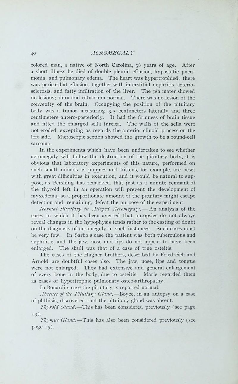 colored man, a native of North Carolina, 38 years of age. After a short illness he died of double pleural effusion, hypostatic pneu- monia, and pulmonary edema. The heart was hypertrophied; there was pericardial effusion, together with interstitial nephritis, arterio- sclerosis, and fatty infiltration of the liver. The pia mater showed no lesions; dura and calvarium normal. There was no lesion of the convexity of the brain. Occupying the position of the pituitary body was a tumor measuring 3.5 centimeters laterally and three centimeters antero-posteriorly. It had the firmness of brain tissue and fitted the enlarged sella turcica. The walls of the sella were not eroded, excepting as regards the anterior clinoid process on the left side. Microscopic section showed the growth to be a round-cell sarcoma. In the experiments which have been undertaken to see whether acromegaly will follow the destruction of the pituitary body, it is obvious that laboratory experiments of this nature, performed on such small animals as puppies and kittens, for example, are beset with great difficulties in execution; and it would be natural to sup- pose, as Pershing has remarked, that just as a minute remnant of the thyroid left in an operation will prevent the development of myxedema, so a proportionate amount of the pituitary might escape detection and, remaining, defeat the purpose of the experiment. Normal Pituitary in Alleged Acromegaly. — An analysis of the cases in which it has been averred that autopsies do not always reveal changes in the hypophysis tends rather to the casting of doubt on the diagnosis of acromegaly in such instances. Such cases must be very few. In Sarbo's case the patient was both tuberculous and syphilitic, and the jaw, nose and lips do not appear to have been enlarged. The skull was that of a case of true osteitis. The cases of the Hagner brothers, described by Friedreich and Arnold, are doubtful cases also. The jaw, nose, lips and tongue were not enlarged. They had extensive and general enlargement of every bone in the body, due to osteitis. Marie regarded them as cases of hypertrophic pulmonary osteo-arthropathy. In Bonardi's case the pituitary is reported normal. Absence of the Pituitary Gland.—Boyce, in an autopsy on a case of phthisis, discovered that the pituitary gland was absent. Thyroid Gland.—This has been considered previously (see page i3). Thymus Gland.—This has also been considered previously (see page 15).