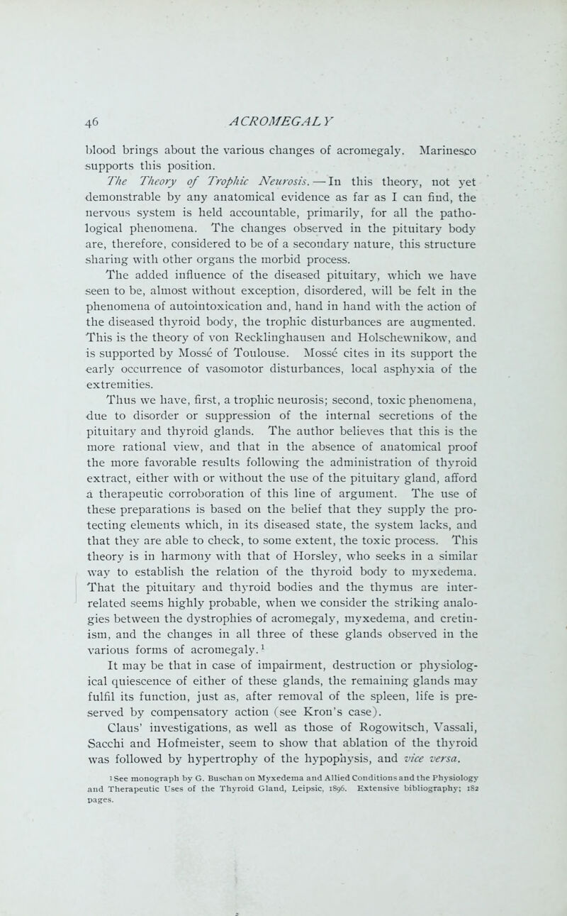 blood brings about the various changes of acromegaly. Marinesco supports this position. The Theory of Trophic Neurosis.—In this theory, not yet demonstrable by any anatomical evidence as far as I can find, the nervous system is held accountable, primarily, for all the patho- logical phenomena. The changes observed in the pituitary body are, therefore, considered to be of a secondary nature, this structure sharing with other organs the morbid process. The added influence of the diseased pituitary, which we have seen to be, almost without exception, disordered, will be felt in the phenomena of autointoxication and, hand in hand with the action of the diseased thyroid body, the trophic disturbances are augmented. This is the theory of von Recklinghausen and Holschewnikow, and is supported by Mosse of Toulouse. Mosse cites in its support the early occurrence of vasomotor disturbances, local asphyxia of the extremities. Thus we have, first, a trophic neurosis; second, toxic phenomena, due to disorder or suppression of the internal secretions of the pituitary and thyroid glands. The author believes that this is the more rational view, and that in the absence of anatomical proof the more favorable results following the administration of thyroid extract, either with or without the use of the pituitary gland, afford a therapeutic corroboration of this line of argument. The use of these preparations is based on the belief that they supply the pro- tecting elements which, in its diseased state, the system lacks, and that they are able to check, to some extent, the toxic process. This theory is in harmony with that of Horsley, who seeks in a similar way to establish the relation of the thyroid body to myxedema. That the pituitary and thyroid bodies and the thymus are inter- related seems highly probable, when we consider the striking analo- gies between the dystrophies of acromegaly, myxedema, and cretin- ism, and the changes in all three of these glands observed in the various forms of acromegaly.1 It may be that in case of impairment, destruction or physiolog- ical quiescence of either of these glands, the remaining glands may fulfil its function, just as, after removal of the spleen, life is pre- served by compensatory action (see Kron's case). Claus' investigations, as well as those of Rogowitsch, Vassali, Sacchi and Hofmeister, seem to show that ablation of the thyroid was followed by hypertrophy of the hypophysis, and vice versa. l See monograph by G. Buschan on Myxedema and Allied Conditions and the Physiology and Therapeutic I'ses of the Thyroid Gland, Leipsic, 1S96. Extensive bibliography; 1S2 pages.