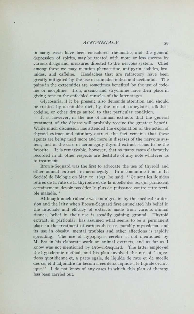 in many cases have been considered rheumatic, and the general depression of spirits, may be treated with more or less success by various drugs and measures directed to the nervous system. Chief among these we may mention phenacetine, antipyrin, iodides, bro- mides, and caffeine. Headaches that are refractory have been greatly mitigated by the use of cannabis indica and acetanilid. The pains in the extremities are sometimes benefited by the use of code- ine or morphine. Iron, arsenic and strychnine have their place in giving tone to the enfeebled muscles of the later stages. Glycosuria, if it be present, also demands attention and should be treated by a suitable diet, by the use of salicylates, alkalies, codeine, or other drugs suited to that particular condition. It is, however, in the use of animal extracts that the general treatment of the disease will probably receive the greatest benefit. While much discussion has attended the explanation of the action of thyroid extract and pituitary extract, the fact remains that these agents are being used more and more in diseases of the nervous sys- tem, and in the case of acromegaly thyroid extract seems to be the favorite. It is remarkable, however, that so many cases elaborately recorded in all other respects are destitute of any note whatever as to treatment. Brown-Sequard was the first to advocate the use of thyroid and other animal extracts in acromegaly. In a communication to La Societe de Biologie on May 20, 1893, ne said: Ce sont les liquides retires de la rate de la thyroide et de la moelle des os, qui paraissent certainement devoir posseder le plus de puissance contre cette terri- ble maladie. Although much ridicule was indulged in by the medical profes- sion and the laity when Brown-Sequard first enunciated his belief in the rationale and efficacy of extracts made from various animal tissues, belief in their use is steadily gaining ground. Thyroid extract, in particular, has assumed what seems to be a permanent place in the treatment of various diseases, notably myxedema, and its use in obesity, mental troubles and other affections is rapidly spreading. The use of hypophysis cerebri is not mentioned by M. Bra in his elaborate work on animal extracts, and as far as I know was not mentioned by Brown-Sequard. The latter employed the hypodermic method, and his plan involved the use of injec- tions quotidienne et, a parts egale, de liquide de rate et de moelle des os, et d'adjoindre au besoin a ces deux liquides, le liquide orchit- ique. I do not know of any cases in which this plan of therapy has been carried out.