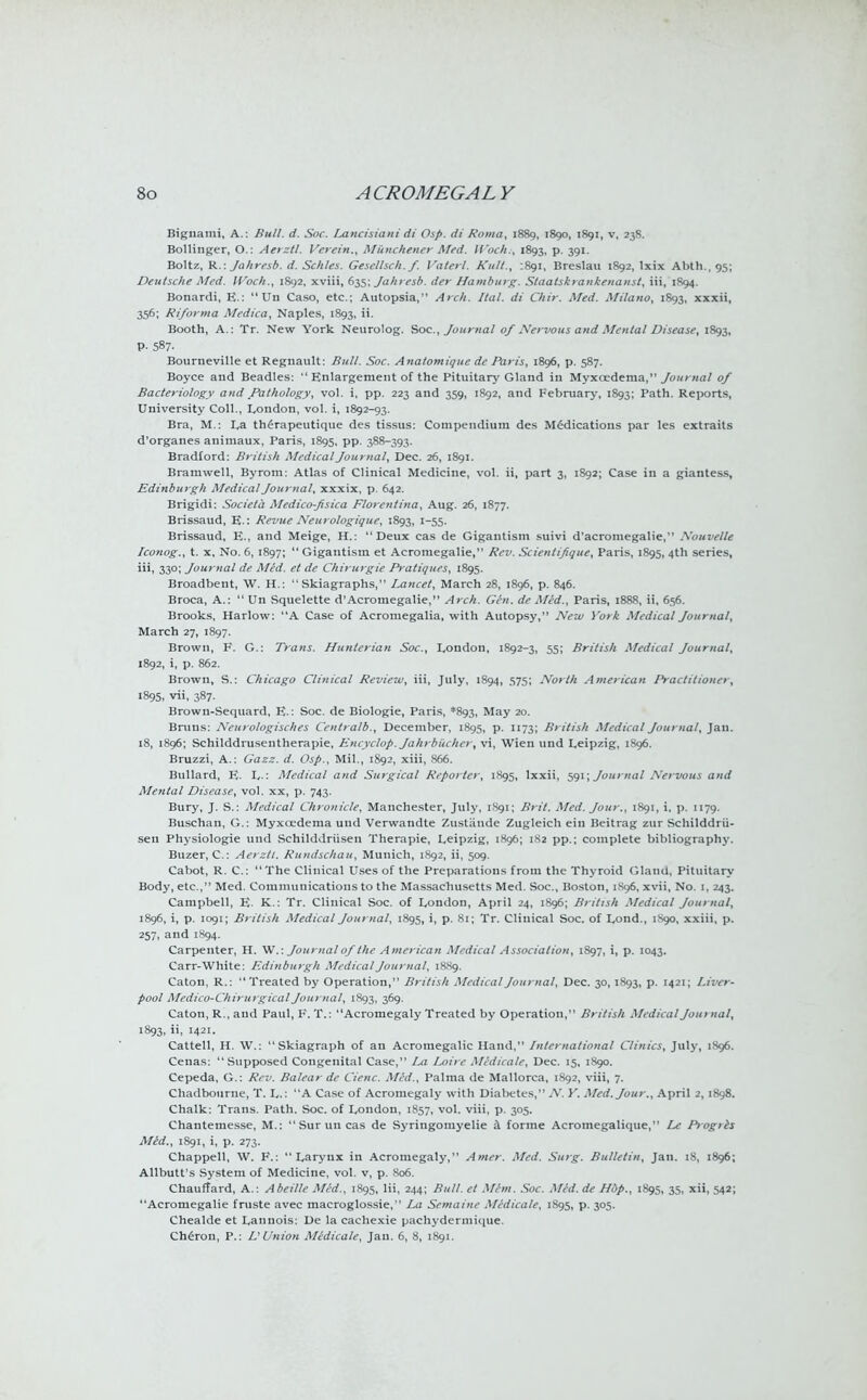 Biguami, A. : Bull. d. Soc. Lancisiani di Osp. di Roma, 1889, 1890, 1891, v, 238. Bollinger, O.: Aerztl. Verein., Munchener Med. Wocht, 1893, p. 391. Boltz, R.: Jahresb. d. Schles. Gesclhch. f. Vaterl. Kult., .891, Breslau 1892, lxix Abth., 95; Deutsche Med. Woch., 1892, xviii, 635; Jahresb. der Hamburg. Staatskrankenanst, iii, 1894. Bonardi, E.:  Un Caso, etc.; Autopsia, Arch. Ital. di Chir. Med. Milano, 1S93, xxxii, 356; Riforma Medica, Naples, 1893, ii. Booth, A.: Tr. New York Neurolog. Soc, Journal of Nervous and Mental Disease, 1893, P- 587- Bourneville et Regnault: Bull. Soc. Anatomiquc dc Paris, 1896, p. 587. Boyce and Beadles:  Enlargement of the Pituitary Gland in Myxcedema, Journal of Bacteriology and Pathology, vol. i, pp. 223 and 359, 1892, and February, 1893; Path. Reports, University Coll., London, vol. i, 1892-93. Bra, M.: I,a therapeutique des tissus: Compendium des Medications par les extraits d'organes animaux, Paris, 1895, pp. 388-393. Bradford: British Medical Journal, Dec. 26, 1891. Bramwell, Byrom: Atlas of Clinical Medicine, vol. ii, part 3, 1S92; Case in a giantess, Edinburgh Medical Journal, xxxix, p. 642. Brigidi: Societa Medico-fisica Florentina, Aug. 26, 1877. Brissaud, E.: Revue Neurologique, 1893, 1-55. Brissaud, E., and Meige, H.: Deux cas de Gigantism suivi d'acromegalie, .Xouvelle Iconog., t. x, No. 6, 1897;  Gigantism et Acromegalic, Rev. Scienlifique, Paris, 1895, 4th series, iii, 330; Journal de Med. et de Chirurgie Pratiques, 1895. Broadbent, W. H.: Skiagraphs, Lancet, March 28, 1896, p. 846. Broca, A.:  Un Squelette d'Acromegalie, Arch. Gen. de Med., Paris, 1888, ii, 656. Brooks, Harlow: A Case of Acromegalia, with Autopsy, New York Medical Journal, March 27, 1897. Brown, F. G.: Trans. Hunterian Soc, London, 1892-3, 55; British Medical Journal, 1892, i, p. 862. Brown, S.: Chicago Clinical Review, iii, July, 1894, 575; North American Practitioner, 1895, vii, 387. Brown-Sequard, E.: Soc. de Biologie, Paris, *893, May 20. Bruns: Neurologisches Centralb., December, 1895, p. 1173; British Medical Journal, Jan. 18, 1896; Schilddrusentherapie, Encyclop. Jahrbiichcr, vi, Wien und Leipzig, 1896. Bruzzi, A.: Gazz. d. Osp., Mil., 1S92, xiii, 866. Bullard, E. L- Medical and Surgical Reporter, 1895, lxxii, 591; Journal Nervous and Mental Disease, vol. xx, p. 743. Bury, J. S.: Medical Chronicle, Manchester, July, 1891; Brit. Med. Jour., 1891, i, p. 1179. Buschan, G.: Myxoedema und Verwandte Zustande Zugleich ein Beitrag zur Schilddrii- seu Physiologie und Schilddriisen Therapie, Leipzig, 1896; 182 pp.; complete bibliography. Buzer, C: Aerztl. Rundschau, Munich, 1892, ii, 509. Cabot, R. C: The Clinical Uses of the Preparations from the Thyroid Glana, Pituitary Body, etc., Med. Commuiiicatious to the Massachusetts Med. Soc, Boston, 1S96, xvii, No. 1, 243. Campbell, E. K.: Tr. Clinical Soc. of London, April 24, 1896; British Medical Journal, 1896, i, p. 1091; British Medical Journal, 1895, i, p. 81; Tr. Clinical Soc. of Lond., 1890, xxiii, p. 257, and 1894. Carpenter, H. W.: Journal of the American Medical Association, 1897, i, p. 1043. Carr-White: Edinburgh Medical Journal, 1889. Caton, R.: Treated by Operation, British Medical Journal, Dec. 30, 1893, p. 1421; Liver- pool Medico-ChiruigicalJournal, 1893, 369. Caton, R., and Paul, F. T.: Acromegaly Treated by Operation, British Medical Journal, 1893, ii, 1421. Cattell, H. W.: Skiagraph of an Acromegalic Hand, International Clinics, July, 1S96. Cenas: Supposed Congenital Case, La Loire Medicalc, Dec. 15, 1890. Cepeda, G.: Rev. Balear de Cienc. Med., Palma de Mallorca, 1S92, viii, 7. Chadbourne, T. L.: A Case of Acromegaly with Diabetes, A'. Y. Med. Jour., April 2, 1898. Chalk: Trans. Path. Soc. of London, 1857, vol. viii, p. 305. Chantemesse, M.: Suruncas de Syringomyelic a forme Acromegalique, Le Ptogiis Med., 1891, i, p. 273. Chappell, W. F.: Larynx in Acromegaly, Amer. Med. Surg. Bulletin, Jan. 18, 1896; Allbutt's System of Medicine, vol. v, p. 806. Chauffard, A.: Abeille Med., 1895, Hi, 244; Bull, et Mhn. Soc. Mid. de Hbp., 1895, 35, xii, 542; Acromegalic fruste avec macroglossie, La Semaine Midicale, 1S95, p. 305. Chealde et Lannois: De la cachexie pachydermique. Cheron, P.: VUnion Medicale, Jan. 6, 8, 1891.