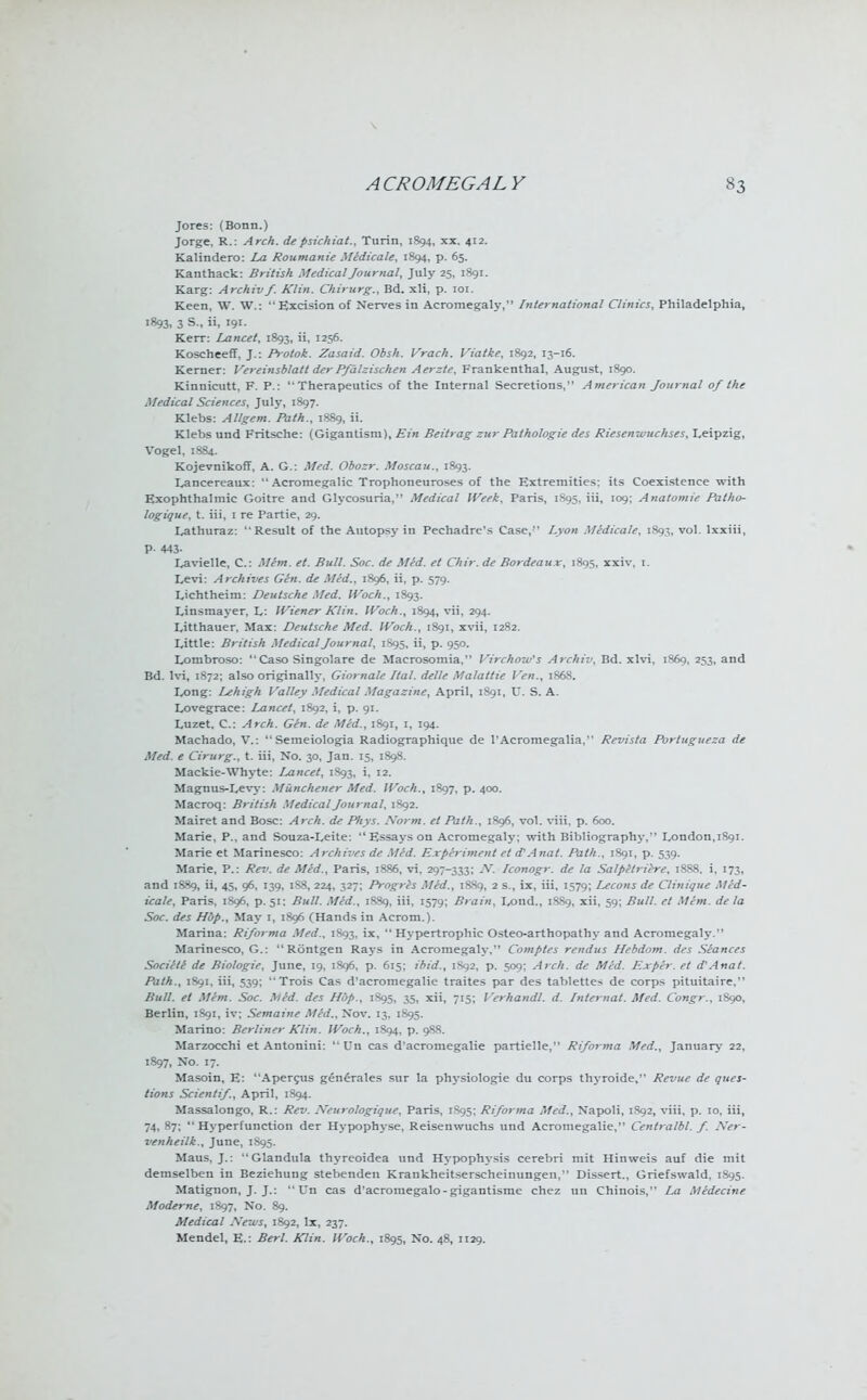 Jores: (Bonn.) Jorge, R.: Arch, depsichiat., Turin, 1894, xx. 412. Kalindero: La Roumanie Medicate, 1894, p. 65. Kanthack: British Medical Journal, July 25, 1891. Karg: Archivf. Klin. Chirurg., Bd. xli, p. ior. Keen, W. W.: Excision of Nerves in Acromegaly, International Clinics, Philadelphia, 1893, 3 S., ii, 191. Kerr: Lancet, 1893, ii, 1256. Koscheeff, J.: Protok. Zasaid. Obsh. Vrach. Viatke, 1892, 13-16. Kerner: Vereinsblatt der Pfalzischen Aerzte, Frankenthal. August, 1890. Kinnicutt, F. P.: Therapeutics of the Internal Secretions, American Journal of the Medical Sciences, July, 1897. Klebs: Allgem. Path., 1889, ii. Klebs und Fritsche: (Gigantism), Ein Beitrag zur Pathologie des Riesenwuchses, Leipzig, Vogel, 1884. Kojevnikoff, A. G.: Med. Obozr. Moscau., 1893. Lancereaux:  Acromegalic Trophoneuroses of the Extremities: its Coexistence with Exophthalmic Goitre and Glycosuria, Medical Week, Paris, 1895, iii, 109; Anatomie Patho- logique, t. iii, 1 re Partie, 29. Lathuraz: Result of the Autopsy in Pechadre's Case, Lyon Medicate, 1893, vol. lxxiii, P- 443- Lavielle, C: Mhn. et. Bull. Soc. de Med. el Chir. de Bordeaux, 1895, xxiv, 1. Levi: Archives Gin. de Med., 1896, ii, p. 579. Lichtheim: Deutsche Med. IVoch., 1S93. Linsmayer, L: IViener Klin. IVoch., 1894, vii, 294. Litthauer, Max: Deutsche Med. IVoch., 1891, xvii, 1282. Little: British Medical Journal, 1S95, ii, p. 950. Lombroso: Caso Singolare de Macrosomia, Virchow's Archiv, Bd. xlvi, 1869, 253, and Bd. lvi, 1872; also originally, Giornale Ital. delle Malattie Ven., 1868. Long: Lehigh Valley Medical Magazine, April, 1891, U. S. A. Lovegrace: Lancet, 1892, i, p. 91. Luzet. C: Arch. Gen. de Med., 1891, 1, 194. Machado, V.:  Semeiologia Radiographique de l'Acromegalia, Revista Portugueza de Med. e Cirurg., t. iii, No. 30, Jan. 15, 1898. Mackie-Whyte: Lancet, 1893, i. I2- Magnus-Levy: Munchener Med. IVoch., 1897, p. 400. Macroq: British Medical Journal, 1892. Mairet and Bosc: Arch, de Phys. .Worm, et Path., 1896, vol. viii, p. 600. Marie, P., and Souza-Leite: Essays on Acromegaly; with Bibliography, London, 1891. Marie et Marinesco: Archives de Med. Experiment et d'Anat. Path., 1S91, p. 539. Marie, P.: Rev. de Med., Paris, 1886, vi, 297-333; A7. Iconogr. de la Salpetriere, 1888. i, 173, and 1889, ii, 45, 96, 139, 1S8, 224, 327; Progres Med., 1889, 2 s., ix, iii, 1579; Lecons de Clinique Med- icate, Paris, 1S96, p. 51: Bull. Med., 1889, iii, 1579; Brain, Lond., 1SS9, xii, 59; Bull, et Mem. de la Soc. des Hup., May 1, 1896 CHands in Acrom.). Marina: Riforma Med., 1893, ix,  Hypertrophic Osteo-arthopathy and Acromegaly. Marinesco, G.:  Rontgen Rays in Acromegaly, Comptes rendus Hebdom. des Seances Societl de Biologic, June, 19, 1896. p. 615; ibid., 1892, p. 509; Arch, de Med. Exper. et d'Anat. Path., 1891, iii, 539; Trois Cas d'acromegalie traites par des tablettes de corps pituitaire. Bull, et Mem. Soc. lUfd. des Hop., 1S95, 35, xii, 715; Verhandl. d. Internal. Med. Congr., 1890, Berlin, 1S91, iv; Semaine Med., Nov. 13, 1895. Marino: Berliner Klin. IVoch., 1894, p. 988. Marzocchi et Antonini:  On cas d'acromegalie partielle, Riforma Med., January 22, 1897, No. 17. Masoin, E: Apercus generates sur la physiologie du corps thyroide, Revue de ques- tions Scientif, April, 1894. Massalongo, R.: Rev. Neurologique, Paris, 1S95; Riforma Med., Napoli, 1S92, viii, p. 10. iii, 74,87;  Hyperfunction der Hypophyse, Reisenwuchs und Acromegalic, Centralbl. f. A'er- venheilk., June, 1S95. Maus, J.: Glandula thyreoidea und Hypophysis cerebri mit Hinweis auf die mit demselben in Beziehung stebenden Krankheitserscheinungen, Dissert., Griefswald, 1895. Matignon, J. J.: L'n cas d'acromegalo-gigantisme chez an Chiuois, La Medecine Moderne, 1897, No. 89. Medical Xews, 1892, lx, 237. Mendel, E.: Berl. Klin. IVoch., 1895, No. 48, 1129.