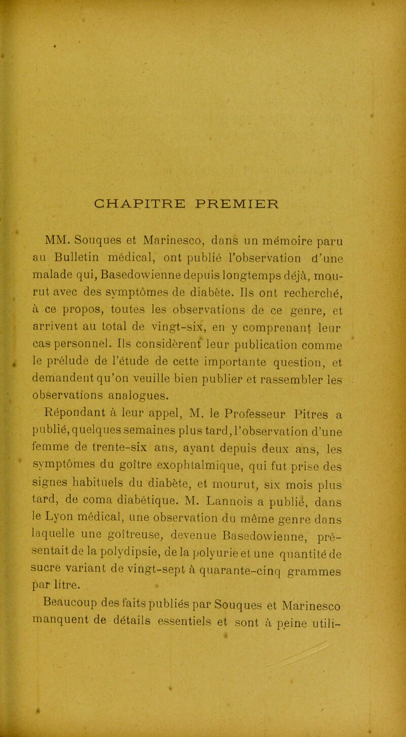 CHAPITRE PREMIER MM. Souques et Marinesco, dans un mémoire paru au Bulletin médical, ont publié l’observation d’une malade qui, Basedowienne depuis longtemps déjà, mou- rut avec des symptômes de diabète. Ils ont recherché, à ce propos, toutes les observations de ce genre, et arrivent au total de vingt-six, en y comprenant leur cas personnel. Ils considèrent leur publication comme le prélude de l’étude de cette importante question, et demandent qu’on veuille bien publier et rassembler les observations analogues. Répondant à leur appel, M. le Professeur Pitres a publié, quelques semaines plus tard, l’observation d’une femme de trente-six ans, ayant depuis deux ans, les symptômes du goitre exophtalmique, qui fut prise des signes habituels du diabète, et mourut, six mois plus tard, de coma diabétique. M. Lannois a publié, dans le Lyon médical, une observation du même genre dans laquelle une goitreuse, devenue Basedowienne, pré- sentait de la polydipsie, de la polyurie et une quantité de sucre variant de vingt-sept à quarante-cinq grammes par litre. Beaucoup des laits publiés par Souques et Marinesco manquent de détails essentiels et sont à peine utili-