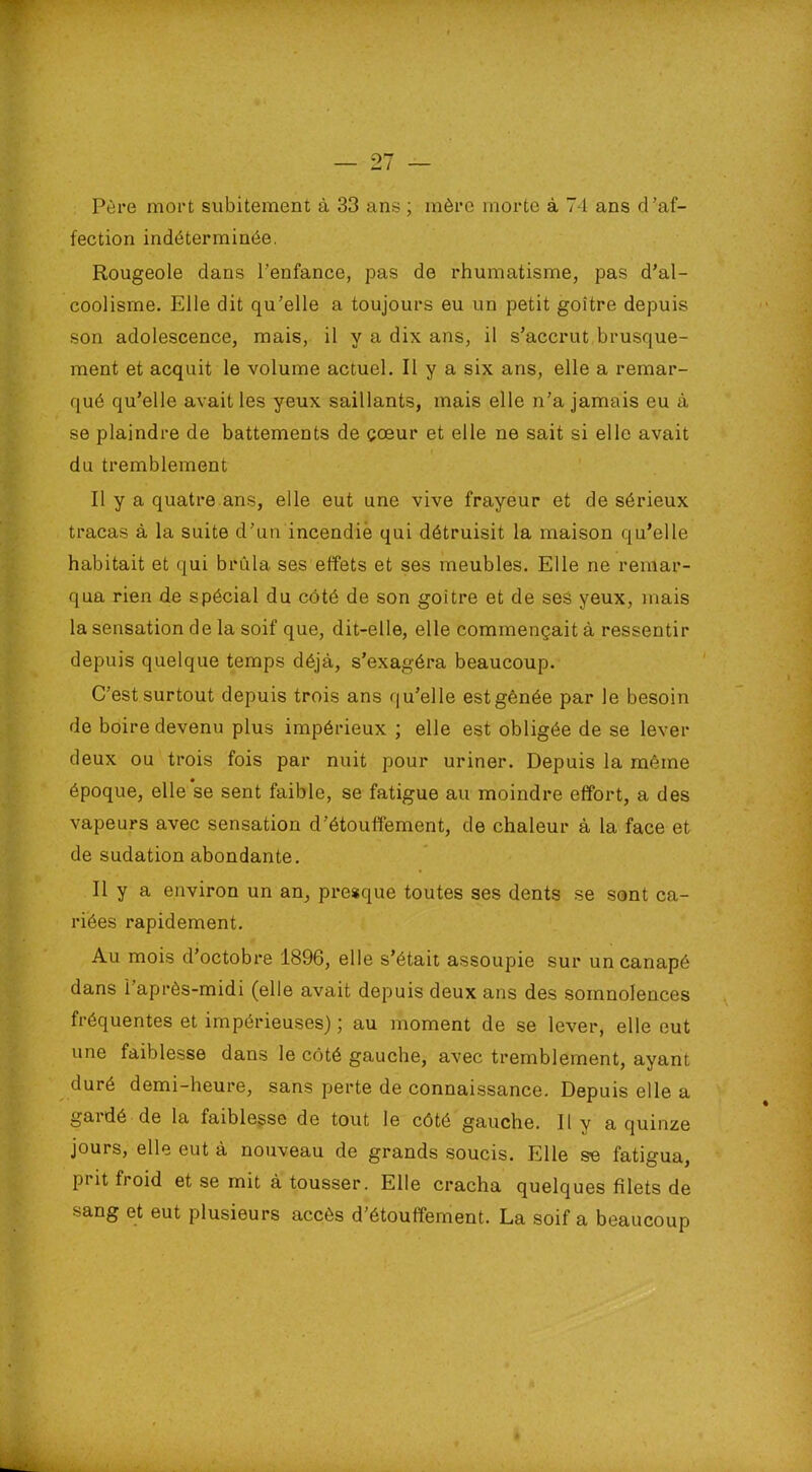 Père mort subitement à 33 ans ; mère morte à 74 ans d’af- fection indéterminée. Rougeole dans l’enfance, pas de rhumatisme, pas d’al- coolisme. Elle dit qu’elle a toujours eu un petit goitre depuis son adolescence, mais, il y a dix ans, il s’accrut brusque- ment et acquit le volume actuel. Il y a six ans, elle a remar- qué qu’elle avait les yeux saillants, mais elle n’a jamais eu à se plaindre de battements de çœur et elle ne sait si elle avait du tremblement Il y a quatre ans, elle eut une vive frayeur et de sérieux tracas à la suite d’un incendié qui détruisit la maison qu’elle habitait et qui brûla ses effets et ses meubles. Elle ne remar- qua rien de spécial du côté de son goitre et de ses yeux, mais la sensation de la soif que, dit-elle, elle commençait à ressentir depuis quelque temps déjà, s’exagéra beaucoup. C’est surtout depuis trois ans qu’elle est gênée par le besoin de boire devenu plus impérieux ; elle est obligée de se lever deux ou trois fois par nuit pour uriner. Depuis la même époque, elle se sent faible, se fatigue au moindre effort, a des vapeurs avec sensation d’étouffement, de chaleur à la face et de sudation abondante. Il y a environ un an, presque toutes ses dents se sont ca- riées rapidement. Au mois d’octobre 1896, elle s’était assoupie sur un canapé dans i après-midi (elle avait depuis deux ans des somnolences fréquentes et impérieuses) ; au moment de se lever, elle eut une faiblesse dans le côté gauche, avec tremblement, ayant duré demi-heure, sans perte de connaissance. Depuis elle a gardé de la faiblesse de tout le côté gauche. Il y a quinze jours, elle eut à nouveau de grands soucis. Elle se fatigua, pi it froid et se mit à tousser. Elle cracha quelques filets de sang et eut plusieurs accès d’étouffement. La soif a beaucoup