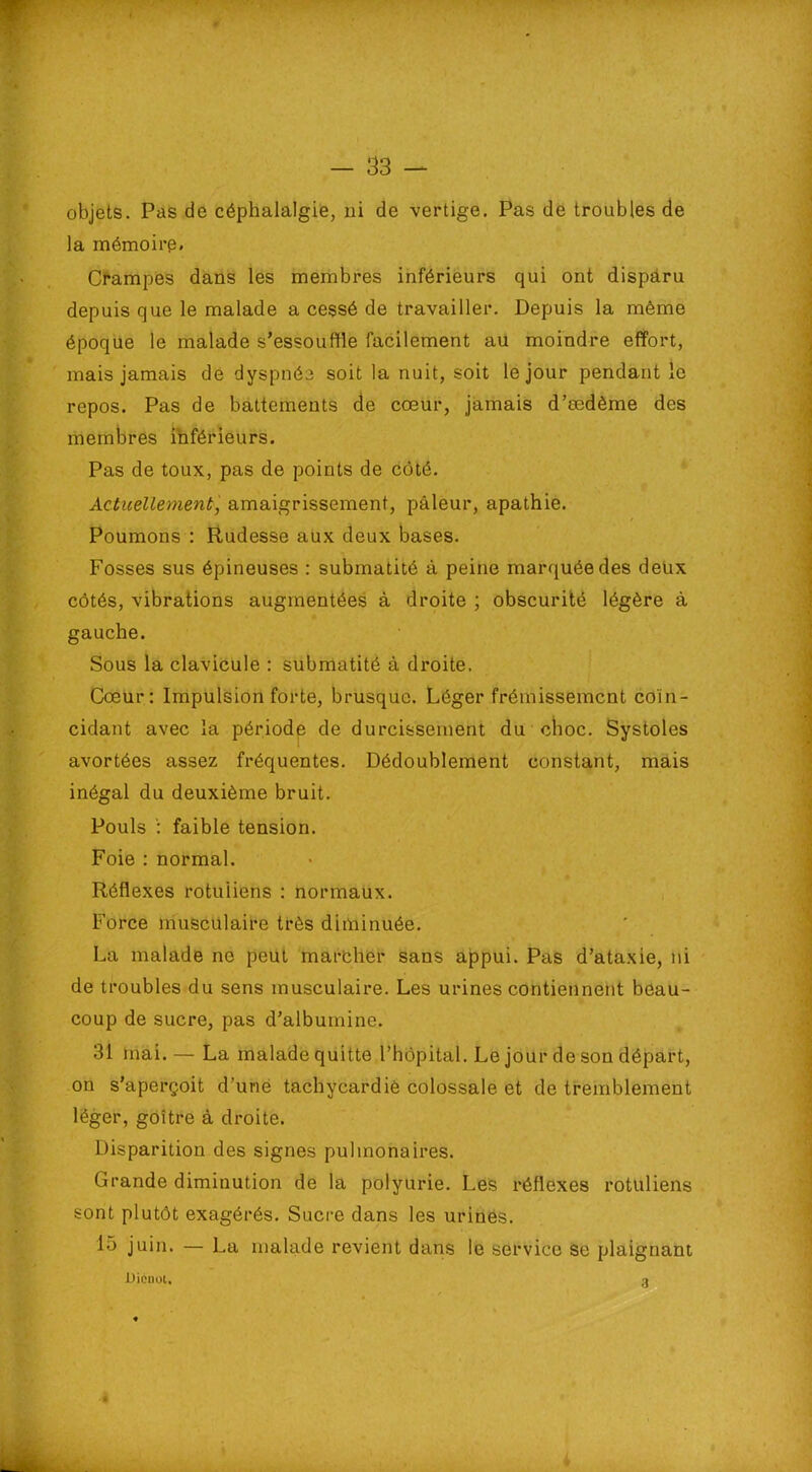 objets. Pas de céphalalgie, ni de vertige. Pas de troubles de la mémoire. Crampes dans les membres inférieurs qui ont disparu depuis que le malade a cessé de travailler. Depuis la même époque le malade s’essouffle facilement au moindre effort, mais jamais de dyspnée soit la nuit, soit le jour pendant le repos. Pas de battements de cœur, jamais d’ædème des membres inférieurs. Pas de toux, pas de points de côté. Actuellement, amaigrissement, pâleur, apathie. Poumons : Rudesse aux deux bases. Fosses sus épineuses : submatité à peine marquée des deux côtés, vibrations augmentées à droite ; obscurité légère à gauche. Sous la clavicule : submatité à droite. Cœur: Impulsion forte, brusque. Léger frémissement coïn- cidant avec la période de durcissement du choc. Systoles avortées assez fréquentes. Dédoublement eonstant, mais inégal du deuxième bruit. Pouls : faible tension. Foie : normal. Réflexes rotuiiens : normaux. Force musculaire très diminuée. La malade ne peut marcher sans appui. Pas d’ataxie, ni de troubles du sens musculaire. Les urines contiennent beau- coup de sucre, pas d’albumine. 31 mai.— La malade quitte l’hôpital. Le jour de son départ, on s’aperçoit d’uné tachycardie colossale et de tremblement léger, goitre à droite. Disparition des signes pulmonaires. Grande diminution de la polyurie. Les réflexes rotuiiens sont plutôt exagérés. Sucre dans les urines. lo juin. — La malade revient dans le service se plaignant JJicnol. 3 4