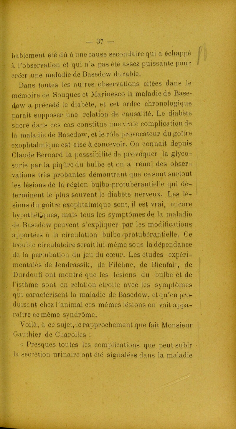 bablement été dû à une cause secondaire qui a échappé à l'observation et qui n’a pas été assez puissante pour créer une maladie de Basedow durable. Dans toutes les autres observations citées dans le mémoire de Souques et Marinesco la maladie de Base- dow a précédé le diabète, et cet ordre chronologique paraît supposer une relation de causalité. Le diabète sucré dans ces cas constitue une vraie complication de la maladie de Basedow, et le rôle provocateur du goître exophtalmique est aisé à concevoir. On connaît depuis Claude Bernard la possibilité <}$ provoquer la glyco- surie par la piqûre du bulbe et on a réuni des obser- vations très probantes démontrant que cesont surtout les lésions de la région bulbo-protubérantielle qui dé- terminent le plus souvent le diabète nerveux. Les lé- sions du goître exophtalmique sont, il est vrai, encore hypothétiques, mais tous les symptômes de la maladie de Basedow peuvent s’expliquer par les modifications apportées à la circulation bulbo-protubérantielle. Ce trouble circulatoire serait lui-même sous la dépendance de la pertubation du jeu du cœur. Les études expéri- mentales de Jendrassik, de Filehne, de Bienfait, de Durdoufi ont montré que les lésions du bulbe et de l'isthme sont en relation étroite avec les symptômes qui caractérisent la maladie de Basedow, et qu’en pro- duisant chez l’animal ces mômes lésions on voit appa- raître ce même svndrôme. J Voilà, à ce sujet, le rapprochement que fait Monsieur Gauthier de Charolles : « Fresques toutes les complications que peut subir la secrétion urinaire ont été signalées dans la maladie