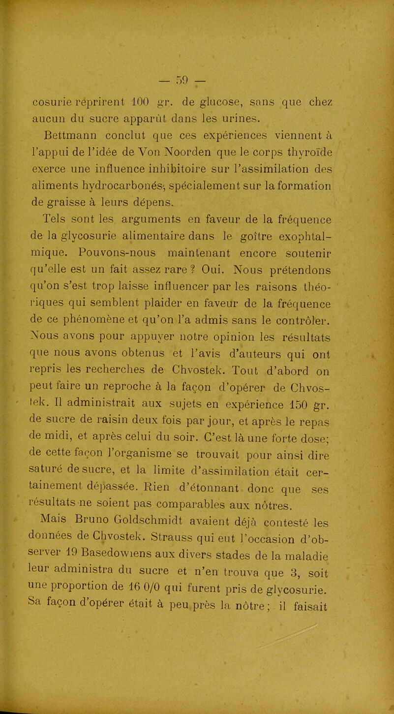 cosurie reprirent 100 gr. de glucose, sans que chez aucun du sucre apparût dans les urines. Bettmann conclut que ces expériences viennent à l’appui de l’idée de Von Noorden que le corps thyroïde exerce une influence inhibitoire sur l’assimilation des aliments hydrocarbonés-, spécialement sur la formation de graisse à leurs dépens. Tels sont les arguments en faveur de la fréquence de la glycosurie alimentaire dans le goitre exophtal- mique. Pouvons-nous maintenant encore soutenir qu’elle est un fait assez rare ? Oui. Nous prétendons qu’on s’est trop laisse influencer par les raisons théo- riques qui semblent plaider en faveur de la fréquence de ce phénomène et qu’on l’a admis sans le contrôler. Nous avons pour appuyer notre opinion les résultats que nous avons obtenus et l’avis d’auteurs qui ont repris les recherches de Chvostek. Tout d’abord on peut faire un reproche à la façon d’opérer de Chvos- lek. Il administrait aux sujets en expérience 150 gr. de sucre de raisin deux fois par joui', et après le repas de midi, et après celui du soir. C’est là une forte dose; de cette façon 1 organisme se trouvait pour ainsi dire saturé de sucre, et la limite d’assimilation était cer- tainement dépassée. Rien d’étonnant donc que ses résultats ne soient pas comparables aux nôtres. Mais Bruno Goldschmidt avaient déjà contesté les données de Chvostek. Strauss qui eut l’occasion d’ob- server 19 Basedowiens aux divers stades de la maladie leur administra du sucre et n’en trouva que 3, soit une proportion de 16 0/0 qui furent pris de glycosurie. Sa façon d’opérer était à peu près la nôtre ; il faisait