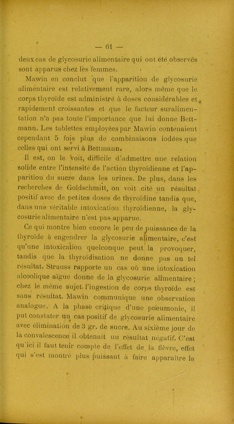 deux cas de glycosurie alimentaire qui ont été observés sont apparus chez les femmes. Mawin en conclut que l’apparition de glycosurie alimentaire est relativement rare, alors même que le corps thyroïde est administré à doses considérables et, rapidement croissantes et que le facteur suralimen- tation n’a pas toute l’importance que lui donne Bett- mann. Les tablettes employées par Mawin contenaient cependant 5 fois plus de combinaisons iodées que celles qui ont servi à Bettmann. Il est, on le voit, difficile d’admettre une relation solide entre l’intensité de l’action thyroïdienne et l’ap- parition du sucre dans les urines. De plus, dans les recherches de Goldschmitt, on voit cité un résultat positif avec de petites doses de thyroïdine tandis que, dans une véritable intoxication thyroïdienne, la gly- cosurie alimentaire n’est pas apparue. Ce qui montre bien encore le peu de puissance de la thyroïde à engendrer la glycosurie alimentaire, c’est qu une intoxication quelconque peut la provoquer, tandis que la thyroïdisation ne donne pas un tel résultat. Strauss rapporte un cas où une intoxication alcoolique aïgue donne de la glycosurie alimentaire ; chez le même sujet l’ingestion de corps thyroïde est sans résultat. Mawin communique une observation analogue. A la phase critique d’une pneumonie, il Put constater un cas positif de glycosurie alimentaire avec élimination de 3 gr. de sucre. Au sixième jour de la convalescence il obtenait un résultat négatif. C’est P11 ici il faut tenir compte de l’effet de la fièvre, effet qui s est montré plus puissant à faire apparaître la