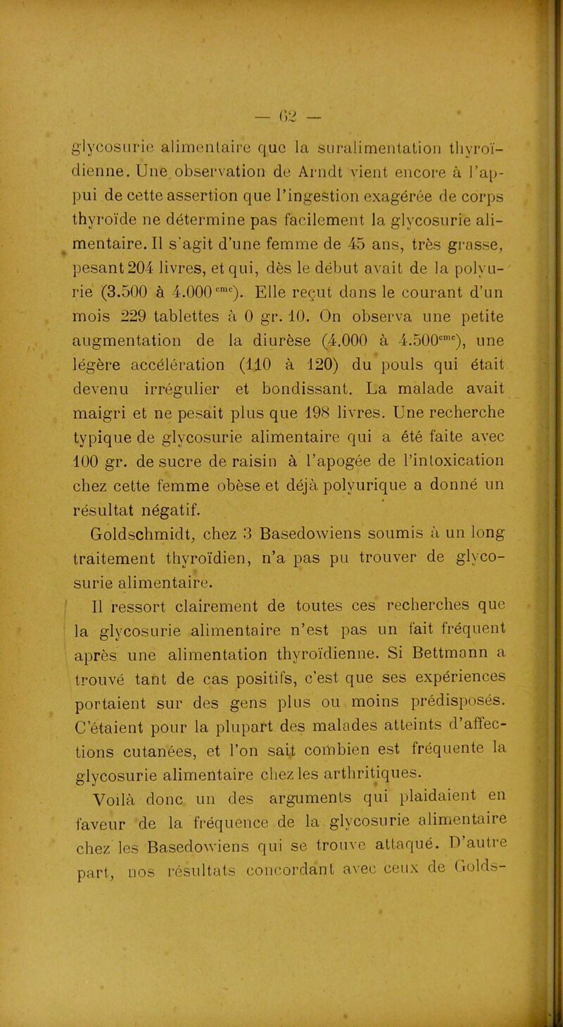 glycosurie alimentaire que la suralimentation thyroï- dienne. Une observation de Arndt vient encore à l’ap- pui de cette assertion que l’ingestion exagérée de corps thyroïde ne détermine pas facilement la glycosurie ali- mentaire. Il s’agit d’une femme de 45 ans, très grasse, pesant 204 livres, et qui, dès le début avait de la polyu- rie (3.500 à 4.000cmc). Elle reçut dans le courant d’un mois 229 tablettes à 0 gr. 10. On observa une petite augmentation de la diurèse (4.000 à 4.500cmc), une légère accélération (110 à 120) du pouls qui était devenu irrégulier et bondissant. La malade avait maigri et ne pesait plus que 198 livres. Une recherche typique de glycosurie alimentaire qui a été faite avec 100 gr. de sucre de raisin à l’apogée de l’intoxication chez cette femme obèse et déjà polyurique a donné un résultat négatif. Goldschmidt, chez 3 Basedowiens soumis à un long traitement thyroïdien, n’a pas pu trouver de glyco- surie alimentaire. Il ressort clairement de toutes ces recherches que la glycosurie alimentaire n’est pas un fait fréquent après une alimentation thyroïdienne. Si Bettmonn a trouvé tant de cas positifs, c’est que ses expériences portaient sur des gens plus ou moins prédisposés. C’étaient pour la plupart des malades atteints d’affec- tions cutanées, et l’on sait combien est fréquente la glycosurie alimentaire chez les arthritiques. Voilà donc un des arguments qui plaidaient en faveur de la fréquence de la glycosurie alimentaire chez les Basedowiens qui se trouve attaqué. D’autre part, nos résultats concordant avec ceux de Golds-