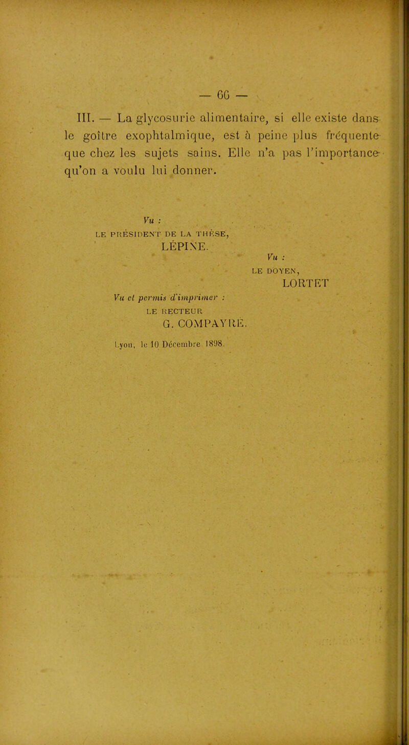 V — GG — III. — La glycosurie alimentaire, si elle existe dans le goitre exophtalmique, est à peine plus fréquente que chez les sujets soins. Elle n’a pas l’importance-' qu’on a voulu lui donner. Vu : LE PRÉSIDENT DE LA THÈSE, LÉPINE. Vu cl permis d'imprimer : LE RECTEUR G. COM PAYEE. Km ; LE DOYEN, LO RT ET Lyon, le 10 Décembre 1808. ' . '■» r —■ ■ - —.mm imam fOâfeàSBfli