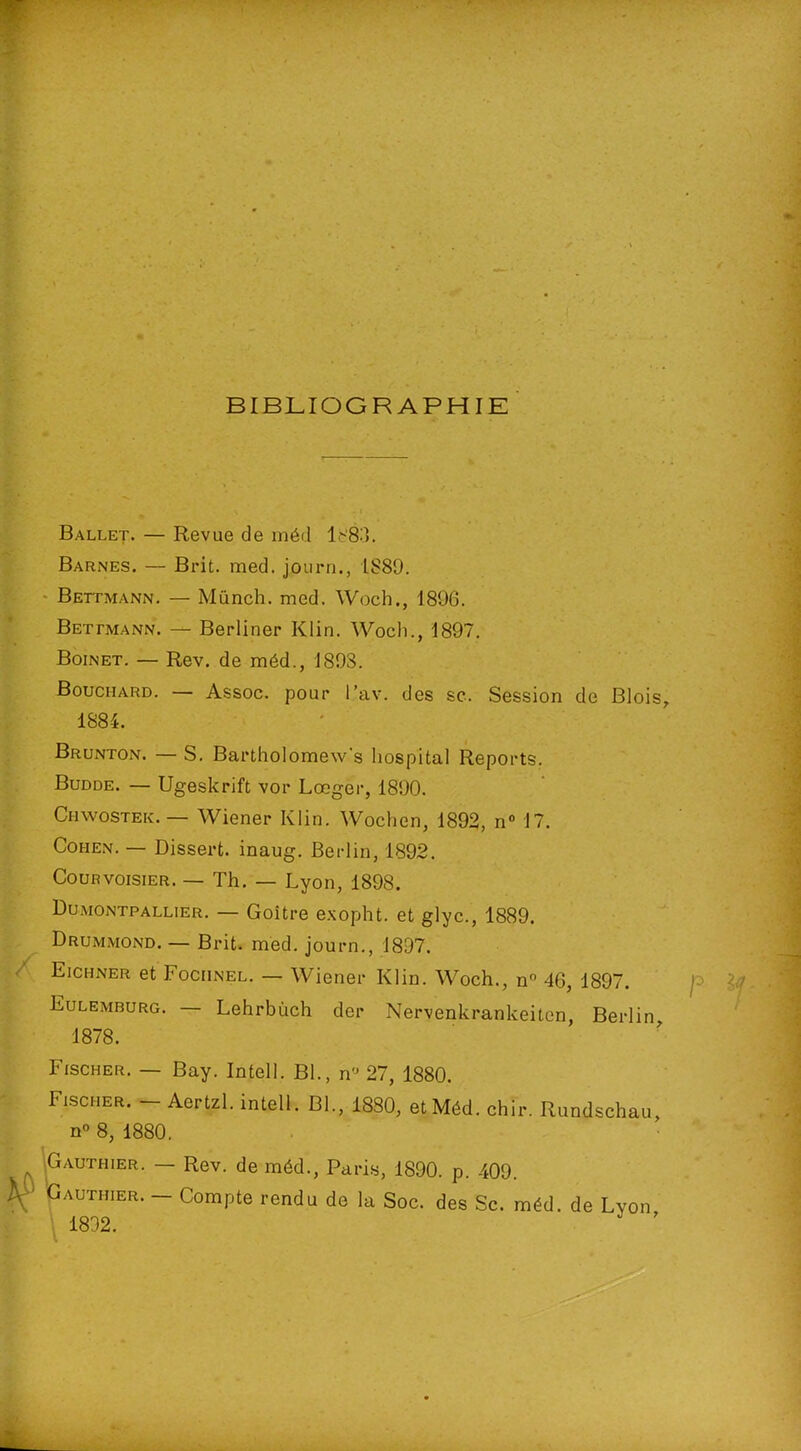 BIBLIOGRAPHIE Ballet. — Revue de méd lb'83. Barnes. — Brit. med. journ., 1889. Bettmann. — Münch. med. Woch., 1896. Bettmann. — Berliner Klin. Woch., 1897. Boinet. — Rev. de méd., 1893. Bouchard. — Assoc. pour l’av. des sc. Session de Blois 1884. Brunton. — S. Bartholomew's hospital Reports. Budde. — Ugeskrift vor Lœger, 1890. Chwostek.— Wiener Klin. Wochen, 1892, n° 17. Cohen. — Dissert, inaug. Berlin, 1892. Cour voisier, — Th. — Lyon, 1898. Dumontpallier. — Goitre exopht. et glyc., 1889. Drummond. — Brit. med. journ., 1897. Eichner et Fochnel. — Wiener Klin. Woch., n° 46, 1897. Eulemburg. Lehrbùch der Nervenkrankeiten, Berlin 1878. Fischer. — Bay. Intell. Bl., n” 27, 1880. Fischer. Aertzl. intell. Bl., 1880, et Méd. chir. Rundschau, n° 8, 1880. Gauthier. — Rev. de méd., Paris, 1890. p. -409. Gauthier. — Compte rendu de la Soc. des Sc. méd. de Lyon 1832.