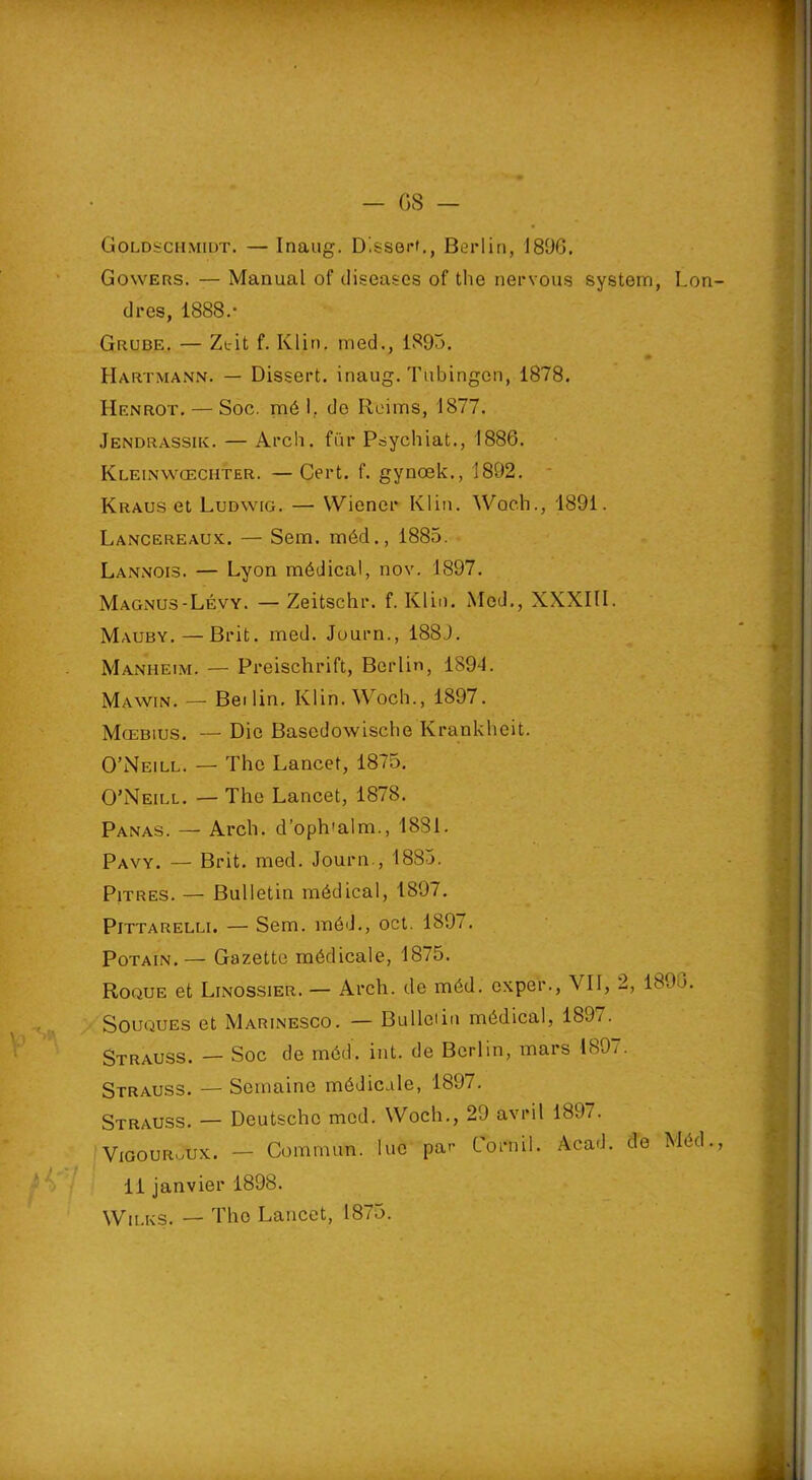 Goldïchmidt. — Inaug. D'.ssert., Berlin, 1896. Gowers. — Manual of diseases of the nervous System, Lon cires, 1888.' Grube. — Zeit f. Klin, med., 1893. Hartmann. — Dissert, inaug. Tubingcn, 1878. IIenrot. — Soc. mé 1, de Reims, 1877. Jendrassik. — Arch. fur Psychiat., 1886. Kleinwcechter. — Cert. f. gynœk., 1892. Kraus et Ludwig. — Wiener Klin. Woch., 1891. Lancereaux. — Sem. mécl., 1885. Lannois. — Lyon médical, nov. 1897. Magnus-Lévy. — Zeitschr. f. Klin. Med., XXXIII. Mauby. — Brit. med. Journ., 188J. Manheim. — Preischrift, Berlin, 1S9L Mawin. — Bei lin. Klin. Woch., 1897. Mœbius. — Die Bascdowische Krankheit. O’Neill. — The Lancet, 1875. O’Neill. — The Lancet, 1878. Panas. — Arch. d’oph'alm., 1881. Pavy. — Brit. med. Journ., 1885. Pitres. — Bulletin médical, 1897. Pittarelli. — Sem. môd., oct. 189/. Potain. — Gazette médicale, 1875. Roque et Linossier. — Arch. de méd. oxper., VII, 2, 1896. Souques et Marinesco. — Bulletin médical, 1897. Strauss. — Soc de méd. int. de Berlin, mars 189/. Strauss. — Semaine médicale, 1897. Strauss. — Deutsche med. Woch., 29 avril 1897. VigouruUx. — Commun, lue par Cornil. Acad, de Méd. 11 janvier 1898. Wii.es. — The Lancet, 1875.