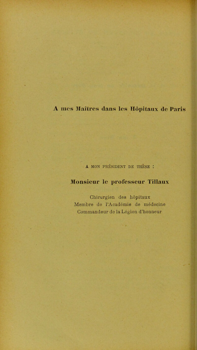 A mes Maîtres clans les Hôpitaux de Paris A MON PRÉSIDENT DE THESE Monsieur le professeur Tillaux Chirurgien des hôpitaux Membre de l’Académie de médecine Commandeur de la Légion d’honneur