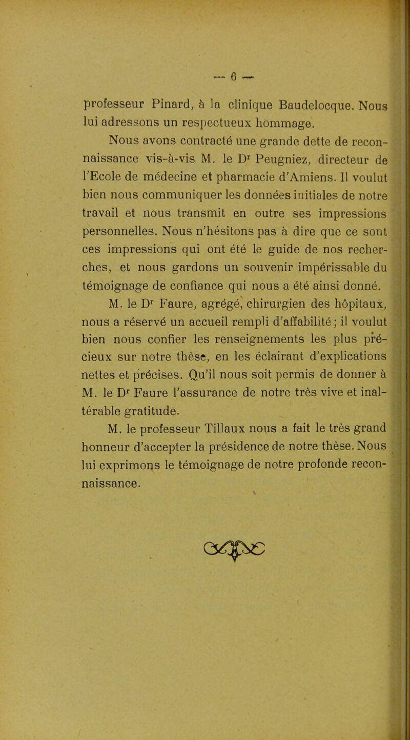 professeur Pinard, à la clinique Baudelocque. Nous lui adressons un respectueux hommage. Nous avons contracté une grande dette de recon- naissance vis-à-vis M. le Dr Peugniez, directeur de l’Ecole de médecine et pharmacie d’Amiens. Il voulut bien nous communiquer les données initiales de notre travail et nous transmit en outre ses impressions personnelles. Nous n’hésitons pas à dire que ce sont ces impressions qui ont été le guide de nos recher- ches, et nous gardons un souvenir impérissable du témoignage de confiance qui nous a été ainsi donné. M. le Dr Faure, agrégé, chirurgien des hôpitaux, nous a réservé un accueil rempli d’affabilité; il voulut bien nous confier les renseignements les plus pré- cieux sur notre thèse, en les éclairant d’explications nettes et précises. Qu’il nous soit permis de donner à M. le Dr Faure l’assurance de notre très vive et inal- térable gratitude. M. le professeur Tillaux nous a fait le très grand honneur d’accepter la présidence de notre thèse. Nous lui exprimons le témoignage de notre profonde recon- naissance. 1