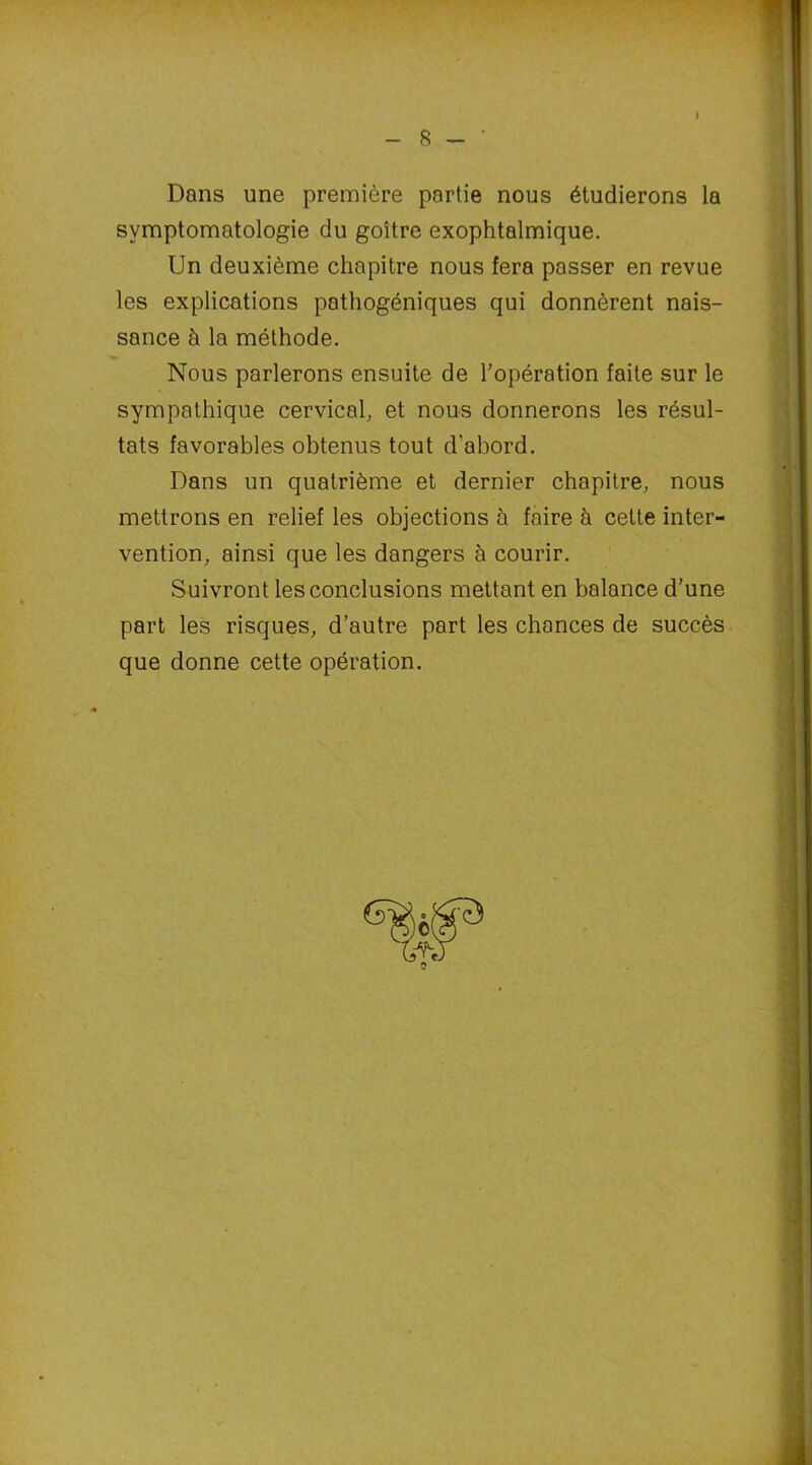 R Dans une première partie nous étudierons la symptomatologie du goitre exophtalmique. Un deuxième chapitre nous fera passer en revue les explications pathogéniques qui donnèrent nais- sance à la méthode. Nous parlerons ensuite de l’opération faite sur le sympathique cervical, et nous donnerons les résul- tats favorables obtenus tout d’abord. Dans un quatrième et dernier chapitre, nous mettrons en relief les objections à faire à cette inter- vention, ainsi que les dangers à courir. Suivront les conclusions mettant en balance d’une part les risques, d’autre part les chances de succès que donne cette opération.